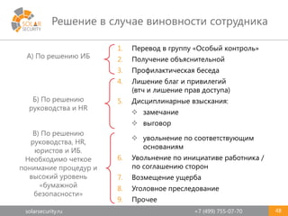 solarsecurity.ru +7 (499) 755-07-70
Решение в случае виновности сотрудника
48
1. Перевод в группу «Особый контроль»
2. Получение объяснительной
3. Профилактическая беседа
4. Лишение благ и привилегий
(втч и лишение прав доступа)
5. Дисциплинарные взыскания:
 замечание
 выговор
 увольнение по соответствующим
основаниям
6. Увольнение по инициативе работника /
по соглашению сторон
7. Возмещение ущерба
8. Уголовное преследование
9. Прочее
Б) По решению
руководства и HR
В) По решению
руководства, HR,
юристов и ИБ.
Необходимо четкое
понимание процедур и
высокий уровень
«бумажной
безопасности»
А) По решению ИБ
 