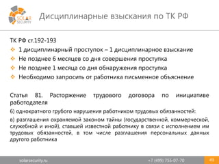 solarsecurity.ru +7 (499) 755-07-70
Дисциплинарные взыскания по ТК РФ
49
ТК РФ ст.192-193
 1 дисциплинарный проступок – 1 дисциплинарное взыскание
 Не позднее 6 месяцев со дня совершения проступка
 Не позднее 1 месяца со дня обнаружения проступка
 Необходимо запросить от работника письменное объяснение
Статья 81. Расторжение трудового договора по инициативе
работодателя
6) однократного грубого нарушения работником трудовых обязанностей:
в) разглашения охраняемой законом тайны (государственной, коммерческой,
служебной и иной), ставшей известной работнику в связи с исполнением им
трудовых обязанностей, в том числе разглашения персональных данных
другого работника
 