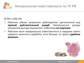 solarsecurity.ru +7 (499) 755-07-70
Материальная ответственность по ТК РФ
50
ТК РФ ст.238-250
 Работник обязан возместить работодателю причиненный ему
прямой действительный ущерб. Неполученные доходы
(упущенная выгода) взысканию с работника не подлежат.
 Работник несет материальную ответственность в пределах своего
среднего месячного заработка. Если больше, то нужно судебное
решение.
 