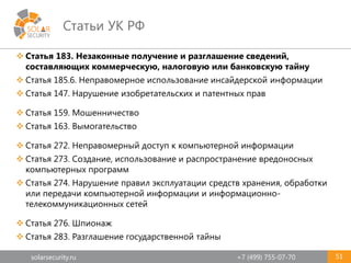 solarsecurity.ru +7 (499) 755-07-70
Статьи УК РФ
51
 Статья 183. Незаконные получение и разглашение сведений,
составляющих коммерческую, налоговую или банковскую тайну
 Статья 185.6. Неправомерное использование инсайдерской информации
 Статья 147. Нарушение изобретательских и патентных прав
 Статья 159. Мошенничество
 Статья 163. Вымогательство
 Статья 272. Неправомерный доступ к компьютерной информации
 Статья 273. Создание, использование и распространение вредоносных
компьютерных программ
 Статья 274. Нарушение правил эксплуатации средств хранения, обработки
или передачи компьютерной информации и информационно-
телекоммуникационных сетей
 Статья 276. Шпионаж
 Статья 283. Разглашение государственной тайны
 