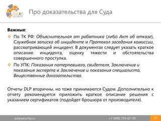 solarsecurity.ru +7 (499) 755-07-70
Про доказательства для Суда
52
Важные:
 По ТК РФ: Объяснительная от работника (либо Акт об отказе),
Служебная записка об инциденте и Протокол заседания комиссии,
рассматривающей инцидент. В документах следует указать краткое
описание инцидента, оценку тяжести и обстоятельства
совершенного проступка.
 По УПК: Показания потерпевшего, свидетеля, Заключение и
показания эксперта и Заключение и показания специалиста,
Вещественные доказательства.
Отчеты DLP вторичны, но тоже принимаются Судом. Дополнительно к
отчету рекомендуется приложить краткое описание решения с
указанием сертификатов (подойдет брошюра от производителя).
 