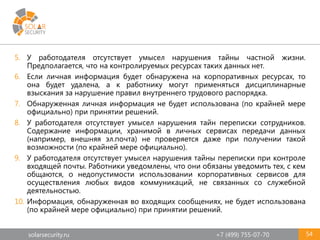 solarsecurity.ru +7 (499) 755-07-70 54
5. У работодателя отсутствует умысел нарушения тайны частной жизни.
Предполагается, что на контролируемых ресурсах таких данных нет.
6. Если личная информация будет обнаружена на корпоративных ресурсах, то
она будет удалена, а к работнику могут применяться дисциплинарные
взыскания за нарушение правил внутреннего трудового распорядка.
7. Обнаруженная личная информация не будет использована (по крайней мере
официально) при принятии решений.
8. У работодателя отсутствует умысел нарушения тайн переписки сотрудников.
Содержание информации, хранимой в личных сервисах передачи данных
(например, внешняя эл.почта) не проверяется даже при получении такой
возможности (по крайней мере официально).
9. У работодателя отсутствует умысел нарушения тайны переписки при контроле
входящей почты. Работники уведомлены, что они обязаны уведомить тех, с кем
общаются, о недопустимости использовании корпоративных сервисов для
осуществления любых видов коммуникаций, не связанных со служебной
деятельностью.
10. Информация, обнаруженная во входящих сообщениях, не будет использована
(по крайней мере официально) при принятии решений.
 