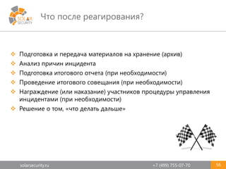 solarsecurity.ru +7 (499) 755-07-70
Что после реагирования?
56
 Подготовка и передача материалов на хранение (архив)
 Анализ причин инцидента
 Подготовка итогового отчета (при необходимости)
 Проведение итогового совещания (при необходимости)
 Награждение (или наказание) участников процедуры управления
инцидентами (при необходимости)
 Решение о том, «что делать дальше»
 