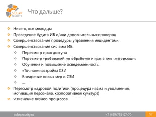 solarsecurity.ru +7 (499) 755-07-70
Что дальше?
57
 Ничего, все молодцы
 Проведение Аудита ИБ и/или дополнительных проверок
 Совершенствование процедуры управления инцидентами
 Совершенствование системы ИБ:
 Пересмотр прав доступа
 Пересмотр требований по обработке и хранению информации
 Обучение и повышение осведомленности:
 «Точная» настройка СЗИ
 Внедрение новых мер и СЗИ
 …
 Пересмотр кадровой политики (процедура найма и увольнения,
мотивация персонала, корпоративная культура)
 Изменение бизнес-процессов
 