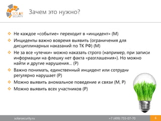 solarsecurity.ru +7 (499) 755-07-70
Зачем это нужно?
6
 Не каждое «событие» переходит в «инцидент» (М)
 Инциденты важно вовремя выявить (ограничения для
дисциплинарных наказаний по ТК РФ) (М)
 Не за все «утечки» можно наказать строго (например, при записи
информации на флешку нет факта «разглашения»). Но можно
найти и другие нарушения… (Р)
 Важно понимать, единственный инцидент или сотрудник
регулярно нарушает (Р)
 Можно выявить аномальное поведение и связи (М, Р)
 Можно выявить всех участников (Р)
 
