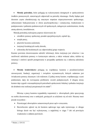 • Metody pośrednie, które polegają na wykorzystaniu dostępnych w społeczeństwie
środków pomocowych, stanowiących odpowiedź na potrzeby skazanego. Osoby będące pod
dozorem często charakteryzują się znacznym stopniem nieprzystosowania społecznego,
zaburzeniami funkcjonowania w sferze psychospołecznej i somatycznej, trudnościami w
podejmowaniu i pełnieniu podstawowych ról społecznych, nałogowym uzależnieniem, trwałą
utratą zdrowia, inwalidztwem.
Metodę pośrednią realizujemy poprzez skierowanie do:
• ośrodków pomocy społecznej, poradni specjalistycznych, szpitali itp.,
• urzędu pracy,
• placówki leczenia uzależnień,
• instytucji kształcących osoby dorosłe,
• schroniska dla bezdomnych czy odpowiedniej grupy wsparcia.
Kurator powinien dozorowanemu udzielić informacji, która instytucja jest właściwa i ma
możliwość udzielenia pomocy w koniecznym zakresie, a także wskazać adres, telefon tej
instytucji i omówić sposób postępowania w przypadku spotkania się z odmową udzielenia
pomocy.
• Metody środowiskowe polegają na współpracy kuratora z przedstawicielami
stowarzyszeń, fundacji, organizacji i związków wyznaniowych, których zadaniem jest
świadczenie pomocy skazanym i ich rodzinom. Z jednej strony kurator, współpracując z tymi
podmiotami, dąży do rozwiązania problemów swoich podopiecznych. Z drugiej strony
kurator daje sygnał o niezaspokojonych potrzebach społeczności lokalnej i pobudza instytucje
do działania oraz realizacji przypisanych im zadań14
.
Mówiąc o pracy kuratora wypadałoby wspomnieć o obowiązkach, jakie spoczywają
na osobie dozorowanej oraz o sankcjach, grożących za uchylanie się od nich. Skazany musi
przede wszystkim :
• Przestrzegać obowiązków ustanowionych przez sąd w orzeczeniu.
• Bezzwłocznie zgłosić się do kuratora sądowego tego sądu rejonowego, w okręgu
którego dozór ma być wykonywany, a najpóźniej w ciągu 7 dni od powzięcia
wiadomości o oddaniu pod dozór.
14
Ibidem, s. 329-332
 