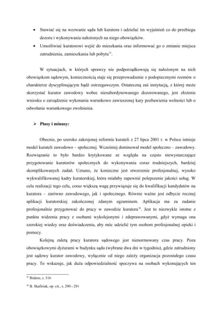 • Stawiać się na wezwanie sądu lub kuratora i udzielać im wyjaśnień co do przebiegu
dozoru i wykonywania nałożonych na niego obowiązków.
• Umożliwiać kuratorowi wejść do mieszkania oraz informować go o zmianie miejsca
zatrudnienia, zamieszkania lub pobytu15
.
W sytuacjach, w których sprawcy nie podporządkowują się nałożonym na nich
obowiązkom sądowym, koniecznością staje się przeprowadzenie z podopiecznymi rozmów o
charakterze dyscyplinującym bądź ostrzegawczym. Ostateczną zaś instytucją, z której może
skorzystać kurator zawodowy wobec niesubordynowanego dozorowanego, jest złożenie
wniosku o zarządzenie wykonania warunkowo zawieszonej kary pozbawienia wolności lub o
odwołanie warunkowego zwolnienia.
 Plusy i minusy:
Obecnie, po szeroko zakrojonej reformie kurateli z 27 lipca 2001 r. w Polsce istnieje
model kurateli zawodowo – społecznej. Wcześniej dominował model społeczno – zawodowy.
Rozwiązanie to było bardzo krytykowane ze względu na często niewystarczające
przygotowanie kuratorów społecznych do wykonywania coraz trudniejszych, bardziej
skomplikowanych zadań. Uznano, że konieczne jest stworzenie profesjonalnej, wysoko
wykwalifikowanej kadry kuratorskiej, która miałaby zapewnić polepszenie jakości usług. W
celu realizacji tego celu, coraz większą wagę przywiązuje się do kwalifikacji kandydatów na
kuratora – zarówno zawodowego, jak i społecznego. Równie ważne jest odbycie rocznej
aplikacji kuratorskiej zakończonej zdanym egzaminem. Aplikacja ma za zadanie
profesjonalnie przygotować do pracy w zawodzie kuratora16
. Jest to niezwykle istotne z
punktu widzenia pracy z osobami wykolejonymi i zdeprawowanymi, gdyż wymaga ona
szerokiej wiedzy oraz doświadczenia, aby móc udzielić tym osobom profesjonalnej opieki i
pomocy.
Kolejną zaletą pracy kuratora sądowego jest nienormowany czas pracy. Poza
obowiązkowymi dyżurami w budynku sądu (wybrane dwa dni w tygodniu), gdzie zatrudniony
jest sądowy kurator zawodowy, wyłącznie od niego zależy organizacja pozostałego czasu
pracy. To wskazuje, jak duża odpowiedzialność spoczywa na osobach wykonujących ten
15
Ibidem, s. 316
16
B. Skafiriak, op. cit., s. 290 - 291
 