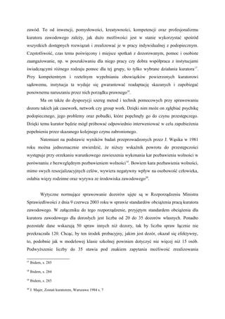 zawód. To od inwencji, pomysłowości, kreatywności, kompetencji oraz profesjonalizmu
kuratora zawodowego zależy, jak dużo możliwości jest w stanie wykorzystać spośród
wszystkich dostępnych rozwiązań i zrealizować je w pracy indywidualnej z podopiecznym.
Częstotliwość, czas temu poświęcony i miejsce spotkań z dozorowanym, pomoc i osobiste
zaangażowanie, np. w poszukiwaniu dla niego pracy czy dobra współpraca z instytucjami
świadczącymi różnego rodzaju pomoc dla tej grupy, to tylko wybrane działania kuratora17
.
Przy kompetentnym i rzetelnym wypełnianiu obowiązków powierzonych kuratorowi
sądowemu, instytucja ta wydaje się gwarantować readaptację skazanych i zapobiegać
ponownemu naruszaniu przez nich porządku prawnego18
.
Ma on także do dyspozycji szereg metod i technik pomocowych przy sprawowaniu
dozoru takich jak casework, network czy group work. Dzięki nim może on zgłębiać psychikę
podopiecznego, jego problemy oraz pobudki, które popchnęły go do czynu przestępczego.
Dzięki temu kurator będzie mógł próbować odpowiednio interweniować w celu zapobieżenia
popełnienia przez skazanego kolejnego czynu zabronionego.
Natomiast na podstawie wyników badań przeprowadzonych przez J. Wąsika w 1981
roku można jednoznacznie stwierdzić, że niższy wskaźnik powrotu do przestępczości
występuje przy orzekaniu warunkowego zawieszenia wykonania kar pozbawienia wolności w
porównaniu z bezwzględnym pozbawieniem wolności19
. Bowiem kara pozbawienia wolności,
mimo swych resocjalizacyjnych celów, wywiera negatywny wpływ na osobowość człowieka,
osłabia więzy rodzinne oraz wyrywa ze środowiska zawodowego20
.
Wytyczne normujące sprawowanie dozorów ujęte są w Rozporządzeniu Ministra
Sprawiedliwości z dnia 9 czerwca 2003 roku w sprawie standardów obciążenia pracą kuratora
zawodowego. W załączniku do tego rozporządzenie, przyjętym standardem obciążenia dla
kuratora zawodowego dla dorosłych jest liczba od 20 do 35 dozorów własnych. Ponadto
pozostałe dane wskazują 50 spraw innych niż dozory, tak by liczba spraw łącznie nie
przekraczała 120. Chcąc, by ten środek probacyjny, jakim jest dozór, okazał się efektywny,
to, podobnie jak w modelowej klasie szkolnej powinien dotyczyć nie więcej niż 15 osób.
Podwyższenie liczby do 35 stawia pod znakiem zapytania możliwość zrealizowania
17
Ibidem, s. 285
18
Ibidem, s. 284
19
Ibidem, s. 285
20
J. Majer, Zostań kuratorem, Warszawa 1984 s. 7
 