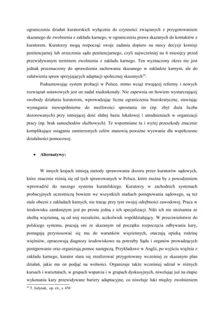 ograniczeniu działań kuratorskich wyłącznie do czynności związanych z przygotowaniem
skazanego do zwolnienia z zakładu karnego, w ograniczeniu prawa skazanych do kontaktów z
kuratorem. Kuratorzy mogą rozpocząć swoje zadania dopiero na mocy decyzji komisji
penitencjarnej lub orzeczenia sądu penitencjarnego, czyli najwcześniej na 6 miesięcy przed
przewidywanym terminem zwolnienia z zakładu karnego. Ten wyznaczony okres nie jest
jednak przeznaczony do sprawdzenia zachowania skazanego w zakładzie karnym, ale do
załatwienia spraw sprzyjających adaptacji społecznej skazanych24
.
Podsumowując system probacji w Polsce, mimo wciąż trwającej reformy i nowych
rozwiązań ustawowych jest on nadal niedoskonały. Nie zapewnia on bowiem wystarczającej
swobody działania kuratorom, wprowadzając liczne ograniczenia biurokratyczne, stawiając
wymagania niewspółmierne do możliwości sprostania im (np. zbyt duża liczba
dozorowanych) przy istniejącej dość słabej bazie lokalowej i utrudnieniach w organizacji
pracy (np. brak samochodów służbowych). Te wspomniane tu i wyżej przeszkody znacznie
komplikujące osiąganie zamierzonych celów stanowią poważne wyzwanie dla współczesne
działalności pomocowej.
• Alternatywy:
W innych krajach istnieją metody sprawowania dozoru przez kuratorów sądowych,
które znacznie różnią się od tych sprawowanych w Polsce, które można by z powodzeniem
wprowadzić do naszego systemu kuratelskiego. Kuratorzy w zachodnich systemach
probacyjnych uczestniczą bowiem we wszystkich stadiach postępowania sądowego, są też
stale obecni z zakładach karnych, nie tracąc przy tym swojej odrębności zawodowej. Praca w
środowisku zamkniętym jest po prostu jedną z ich specjalizacji. Nikt ich nie utożsamia ze
służbą więzienną, są od niej niezależni, aczkolwiek współdziałający. W przeciwieństwie do
polskiego systemu, pracują oni ze skazanym od początku rozpoczęcia odbywania kary,
pomagają przystosować się mu do warunków więziennych, otaczają opieką rodzinę
więźniów, opracowują diagnozy środowiskowe na potrzeby Sądu i organów prowadzących
postępowanie oraz organizują pomoc następczą. Przykładowo w Anglii, po wyjściu więźnia z
zakładu karnego, kurator stara się zrealizować przygotowany wcześniej ze skazanym plan
działań, jakie ma on podjąć na wolności. Organizuje także wcześniej udział w różnych
kursach i warsztatach, w grupach wsparcia i w grupach dyskusyjnych, niwelując już na etapie
wykonania kary przewidywane bariery adaptacyjne, co niweluje luki między zwolnieniem
24
T. Jedynak, op. cit., s. 458
 