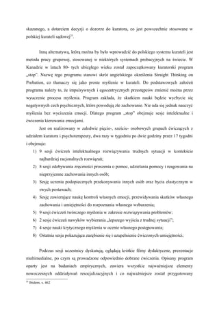 skazanego, a dotarciem decyzji o dozorze do kuratora, co jest powszechnie stosowane w
polskiej kurateli sądowej25
.
Inną alternatywą, którą można by było wprowadzić do polskiego systemu kurateli jest
metoda pracy grupowej, stosowanej w niektórych systemach probacyjnych na świecie. W
Kanadzie w latach 80- tych ubiegłego wieku został zapoczątkowany kuratorski program
„stop”. Nazwę tego programu stanowi skrót angielskiego określenia Straight Thinking on
Probation, co tłumaczy się jako proste myślenie w kurateli. Do podstawowych założeń
programu należy to, że impulsywnych i egocentrycznych przestępców zmienić można przez
wyuczenie procesu myślenia. Program zakłada, że skutkiem nauki będzie wyzbycie się
negatywnych cech psychicznych, które powodują złe zachowanie. Nie uda się jednak nauczyć
myślenia bez wyciszenia emocji. Dlatego program „stop” obejmuje sesje intelektualne i
ćwiczenia kierowania emocjami.
Jest on realizowany w zaledwie pięcio-, sześciu- osobowych grupach ćwiczących z
udziałem kuratora i psychoterapeuty, dwa razy w tygodniu po dwie godziny przez 17 tygodni
i obejmuje:
1) 9 sesji ćwiczeń intelektualnego rozwiązywania trudnych sytuacji w kontekście
najbardziej racjonalnych rozwiązań;
2) 8 sesji zdobywania zręczności proszenia o pomoc, udzielania pomocy i reagowania na
nieprzyjemne zachowania innych osób;
3) Sesję uczenia podopiecznych przekonywania innych osób oraz bycia elastycznym w
swych postawach;
4) Sesję zawierające naukę kontroli własnych emocji, przewidywania skutków własnego
zachowania i umiejętności do rozpoznania własnego wzburzenia;
5) 9 sesji ćwiczeń twórczego myślenia w zakresie rozwiązywania problemów;
6) 2 sesje ćwiczeń nawyków wybierania „lepszego wyjścia z trudnej sytuacji”;
7) 4 sesje nauki krytycznego myślenia w ocenie własnego postępowania;
8) Ostatnia sesja pokazująca zazębienie się i uzupełnienie ćwiczonych umiejętności;
Podczas sesji uczestnicy dyskutują, oglądają krótkie filmy dydaktyczne, prezentacje
multimedialne, po czym są prowadzone odpowiednio dobrane ćwiczenia. Opisany program
oparty jest na badaniach empirycznych, zawiera wszystkie najważniejsze elementy
nowoczesnych oddziaływań resocjalizacyjnych i co najważniejsze został przygotowany
25
Ibidem, s. 462
 