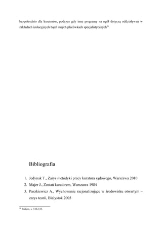 bezpośrednio dla kuratorów, podczas gdy inne programy na ogół dotyczą oddziaływań w
zakładach izolacyjnych bądź innych placówkach specjalistycznych26
.
Bibliografia
1. Jedynak T., Zarys metodyki pracy kuratora sądowego, Warszawa 2010
2. Majer J., Zostań kuratorem, Warszawa 1984
3. Paszkiewicz A., Wychowanie racjonalizujące w środowisku otwartym –
zarys teorii, Białystok 2005
26
Ibidem, s. 332-333.
 
