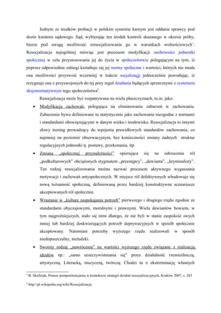 Jednym ze środków probacji w polskim systemie karnym jest oddanie sprawcy pod
dozór kuratora sądowego. Sąd, wybierając ten środek kontroli skazanego w okresie próby,
bierze pod uwagę możliwość zresocjalizowania go w warunkach wolnościowych1
.
Resocjalizacja najogólniej mówiąc jest procesem modyfikacji osobowości jednostki
społecznej w celu przystosowania jej do życia w społeczeństwie polegającym na tym, iż
poprzez odpowiednie zabiegi kształtuje się jej normy społeczne i wartości, których nie miała
ona możliwości przyswoić wcześniej w trakcie socjalizacji jednocześnie powodując, iż
rezygnuje ona z przyswojonych do tej pory reguł działania będących sprzecznymi z systemem
aksjonormatywnym tego społeczeństwa2
.
Resocjalizacja może być rozpatrywana na wielu płaszczyznach, m.in. jako:
• Modyfikacja zachowań, polegająca na eliminowaniu zaburzeń w zachowaniu.
Zaburzenie bywa definiowane tu statystycznie jako zachowanie niezgodne z normami
i standardami obowiązującymi w danym wieku i środowisku. Resocjalizacja to innymi
słowy trening prowadzący do wpojenia prawidłowych standardów zachowania, co
najmniej na poziomie obserwacyjnym, bez konieczności zmiany żadnych struktur
regulacyjnych jednostki tj. postawy, przekonania, itp.
• Zmiana „społecznej przynależności” opierająca się na odrzuceniu ról
„podkulturowych” obciążonych stygmatem „przestępcy”, „dewianta”, „kryminalisty”.
Ten rodzaj resocjalizowania można nazwać procesem aktywnego wygaszania
motywacji i zachowań antyspołecznych. W miejsce ról defektywnych wbudowuje się
nową tożsamość społeczną, definiowaną przez bardziej konstruktywne scenariusze
akceptowanych ról społecznie.
• Wrastanie w „kulturę zaspokajania potrzeb” pierwszego i drugiego rzędu zgodnie ze
standardami obyczajowymi, moralnymi i prawnymi. Wielu dewiantów bowiem, w
tym najgroźniejszych, stało się nimi dlatego, że nie byli w stanie zaspokoić swych
mniej lub bardziej doskwierających potrzeb deprywacyjnych w sposób społecznie
akceptowany. Natomiast potrzeby wyższego rzędu realizowali w sposób
niedopuszczalny, nieludzki.
• Swoisty rodzaj „nawrócenia” na wartości wyższego rzędu związane z realizacją
ideałów np.: „samo urzeczywistniania się” przez działalność rzemieślniczą,
artystyczną. Literacką, muzyczną, twórczą. Chodzi tu o eksterminację własnych
1
B. Skafiriak, Pomoc postpenitencjarna w kontekście strategii działań resocjalizacyjnych, Kraków 2007, s. 283
2
http://pl.wikipedia.org/wiki/Resocjalizacja
 