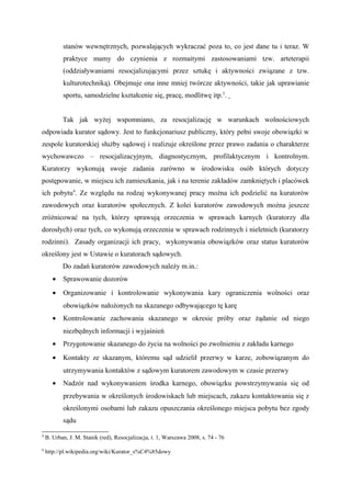 stanów wewnętrznych, pozwalających wykraczać poza to, co jest dane tu i teraz. W
praktyce mamy do czynienia z rozmaitymi zastosowaniami tzw. arteterapii
(oddziaływaniami resocjalizującymi przez sztukę i aktywności związane z tzw.
kulturotechniką). Obejmuje ona inne mniej twórcze aktywności, takie jak uprawianie
sportu, samodzielne kształcenie się, pracę, modlitwę itp.3
.
Tak jak wyżej wspomniano, za resocjalizację w warunkach wolnościowych
odpowiada kurator sądowy. Jest to funkcjonariusz publiczny, który pełni swoje obowiązki w
zespole kuratorskiej służby sądowej i realizuje określone przez prawo zadania o charakterze
wychowawczo – resocjalizacyjnym, diagnostycznym, profilaktycznym i kontrolnym.
Kuratorzy wykonują swoje zadania zarówno w środowisku osób których dotyczy
postępowanie, w miejscu ich zamieszkania, jak i na terenie zakładów zamkniętych i placówek
ich pobytu4
. Ze względu na rodzaj wykonywanej pracy można ich podzielić na kuratorów
zawodowych oraz kuratorów społecznych. Z kolei kuratorów zawodowych można jeszcze
zróżnicować na tych, którzy sprawują orzeczenia w sprawach karnych (kuratorzy dla
dorosłych) oraz tych, co wykonują orzeczenia w sprawach rodzinnych i nieletnich (kuratorzy
rodzinni). Zasady organizacji ich pracy, wykonywania obowiązków oraz status kuratorów
określony jest w Ustawie o kuratorach sądowych.
Do zadań kuratorów zawodowych należy m.in.:
• Sprawowanie dozorów
• Organizowanie i kontrolowanie wykonywania kary ograniczenia wolności oraz
obowiązków nałożonych na skazanego odbywającego tę karę
• Kontrolowanie zachowania skazanego w okresie próby oraz żądanie od niego
niezbędnych informacji i wyjaśnień
• Przygotowanie skazanego do życia na wolności po zwolnieniu z zakładu karnego
• Kontakty ze skazanym, któremu sąd udzielił przerwy w karze, zobowiązanym do
utrzymywania kontaktów z sądowym kuratorem zawodowym w czasie przerwy
• Nadzór nad wykonywaniem środka karnego, obowiązku powstrzymywania się od
przebywania w określonych środowiskach lub miejscach, zakazu kontaktowania się z
określonymi osobami lub zakazu opuszczania określonego miejsca pobytu bez zgody
sądu
3
B. Urban, J. M. Stanik (red), Resocjalizacja, t. 1, Warszawa 2008, s. 74 - 76
4
http://pl.wikipedia.org/wiki/Kurator_s%C4%85dowy
 