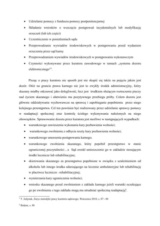 • Udzielanie pomocy z funduszu pomocy postpenitencjarnej
• Składanie wniosków o wszczęcie postępowań incydentalnych lub modyfikację
orzeczeń (lub ich części)
• Uczestniczenie w posiedzeniach sądu
• Przeprowadzanie wywiadów środowiskowych w postępowaniu przed wydaniem
orzeczenia przez sąd karny
• Przeprowadzaniem wywiadów środowiskowych w postępowaniu wykonawczym
• Czynności wykonywane przez kuratora zawodowego w ramach „systemu dozoru
elektronicznego”5
.
Pisząc o pracy kuratora nie sposób jest nie skupić się także na pojęciu jakim jest
dozór. Otóż na gruncie prawa karnego nie jest to zwykły środek administracyjny, który
skazany miałby odczuwać jako dolegliwość, lecz jest środkiem służącym roztoczeniu pieczy
nad życiem skazanego i ułatwieniu mu pozytywnego przebiegu próby. Celem dozoru jest
głównie oddziaływanie wychowawcze na sprawcę i zapobieganie popełnieniu przez niego
kolejnego przestępstwa. Cel ten powinien być realizowany przez udzielanie sprawcy pomocy
w readaptacji społecznej oraz kontrolę ścisłego wykonywania nałożonych na niego
obowiązków. Sprawowanie dozoru przez kuratora jest możliwe w następujących wypadkach:
• warunkowego zawieszenia wykonania kary pozbawienia wolności;
• warunkowego zwolnienia z odbycia reszty kary pozbawienia wolności;
• warunkowego umorzenia postępowania karnego;
• warunkowego zwolnienia skazanego, który popełnił przestępstwo w stanie
ograniczonej poczytalności , a Sąd orzekł umieszczenie go w zakładzie stosującym
środki lecznicze lub rehabilitacyjne;
• skierowania skazanego za przestępstwa popełnione w związku z uzależnieniem od
alkoholu lub innego środka odurzającego na leczenie ambulatoryjne lub rehabilitację
w placówce leczniczo –rehabilitacyjnej;
• wymierzania kary ograniczenia wolności;
• wniosku skazanego przed zwolnieniem z zakładu karnego jeżeli warunki oczekujące
go po zwolnieniu z tego zakładu mogą mu utrudniać społeczną readaptację6
.
5
T. Jedynak, Zarys metodyki pracy kuratora sądowego, Warszawa 2010, s. 87 - 88
6
Ibidem, s. 88
 