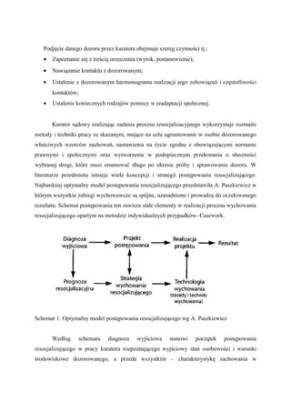 Podjęcie danego dozoru przez kuratora obejmuje szereg czynności tj.:
• Zapoznanie się z treścią orzeczenia (wyrok, postanowienie);
• Nawiązanie kontaktu z dozorowanym;
• Ustalenie z dozorowanym harmonogramu realizacji jego zobowiązań i częstotliwości
kontaktów;
• Ustalenie koniecznych rodzajów pomocy w readaptacji społecznej.
Kurator sądowy realizując zadania procesu resocjalizacyjnego wykorzystuje rozmaite
metody i techniki pracy ze skazanym, mające na celu ugruntowanie w osobie dozorowanego
właściwych wzorców zachowań, nastawienia na życie zgodne z obowiązującymi normami
prawnymi i społecznymi oraz wytworzenie w podopiecznym przekonania o słuszności
wybranej drogi, które musi emanować długo po okresie próby i sprawowania dozoru. W
literaturze przedmiotu istnieje wiele koncepcji i strategii postępowania resocjalizującego.
Najbardziej optymalny model postępowania resocjalizującego przedstawiła A. Paszkiewicz w
którym wszystkie zabiegi wychowawcze są spójne, uzasadnione i prowadzą do oczekiwanego
rezultatu. Schemat postępowania ten zawiera stałe elementy w realizacji procesu wychowania
resocjalizującego opartym na metodzie indywidualnych przypadków- Casework.
Schemat 1. Optymalny model postępowania resocjalizującego wg A. Paszkiewicz
Według schematu diagnoza wyjściowa stanowi początek postępowania
resocjalizującego w pracy kuratora rozpoznającego wyjściowy stan osobowości i warunki
środowiskowe dozorowanego, a przede wszystkim – charakterystykę zachowania w
 
