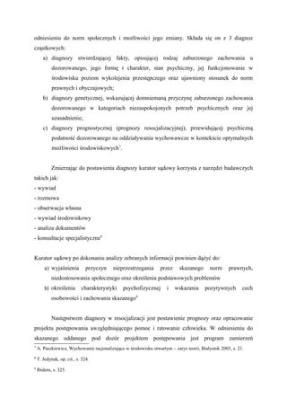 odniesieniu do norm społecznych i możliwości jego zmiany. Składa się on z 3 diagnoz
cząstkowych:
a) diagnozy stwierdzającej fakty, opisującej rodzaj zaburzonego zachowania u
dozorowanego, jego formę i charakter, stan psychiczny, jej funkcjonowanie w
środowisku poziom wykolejenia przestępczego oraz ujawniony stosunek do norm
prawnych i obyczajowych;
b) diagnozy genetycznej, wskazującej domniemaną przyczynę zaburzonego zachowania
dozorowanego w kategoriach niezaspokojonych potrzeb psychicznych oraz jej
uzasadnienie;
c) diagnozy prognostycznej (prognozy resocjalizacyjnej), przewidującej psychiczną
podatność dozorowanego na oddziaływania wychowawcze w kontekście optymalnych
możliwości środowiskowych7
.
Zmierzając do postawienia diagnozy kurator sądowy korzysta z narzędzi badawczych
takich jak:
- wywiad
- rozmowa
- obserwacja własna
- wywiad środowiskowy
- analiza dokumentów
- konsultacje specjalistyczne8
Kurator sądowy po dokonaniu analizy zebranych informacji powinien dążyć do:
a) wyjaśnienia przyczyn nieprzestrzegania przez skazanego norm prawnych,
niedostosowania społecznego oraz określenia podstawowych problemów
b) określenia charakterystyki psychofizycznej i wskazania pozytywnych cech
osobowości i zachowania skazanego9
Następstwem diagnozy w resocjalizacji jest postawienie prognozy oraz opracowanie
projektu postępowania uwzględniającego pomoc i ratowanie człowieka. W odniesieniu do
skazanego oddanego pod dozór projektem postępowania jest program zamierzeń
7
A. Paszkiewicz, Wychowanie racjonalizujące w środowisku otwartym – zarys teorii, Białystok 2005, s. 21.
8
T. Jedynak, op. cit., s. 324.
9
Ibidem, s. 325.
 