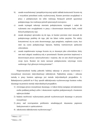 b) zasada wszechstronnej i perspektywistycznej opieki zakłada konieczność liczenia się
z wszystkimi potrzebami osoby wychowywanej. Kurator powinien uwzględniać w
pracy z podopiecznym nie tylko realizację bieżących potrzeb egzystencji
podopiecznego, lecz realizacje potrzeb ujmowanych rozwojowo.
c) zasada wymagań nakazuje stawianie podopiecznemu wymagań i zadań do
wykonania oraz uwzględnianie w pracy z dozorowanym interesów ludzi, wśród
których podopieczny żyje.
d) zasada akceptacji sprowadza się do tego, że kurator powinien mieć stosunek do
podopiecznego podobny do tego, jaki ma lekarz wobec pacjenta. Nie należy
koncentrować się na cenie dozorowanego, jego potępianiu, osądzaniu czynu, lecz
starć się czynu podopiecznego lepszym, bardziej wartościowym społecznie
człowiekiem.
e) zasada respektowania wymaga liczenia się ze skazanym jako człowiekiem, który
sam musi odegrać zasadniczą rolę w przemianach. Kurator powinien inspirować w
dozorowanym proces samowychowania i wspierać, aby on sam chciał korygować
swoje życie. Kurator nie może narzucać podopiecznemu sztywnego wzoru
osobowego i być głównym twórcą przemian12
.
Niepowtarzalność każdej jednostki ludzkiej nakazuje w procesie wychowania i
resocjalizacji stosowanie indywidualizacji oddziaływań. Najbardziej uznaną i zalecana
metodą w pracy kuratora sądowego jest metoda indywidualnych przypadków. A.
Bałandynowicz podzielił na 4 fazy sposób oddziaływania wychowawczego kuratora wobec
skazanego na postawie metody indywidualnych przypadków.
1) otwierająca proces resocjalizacji skazanego, w trakcie której następuje uświadomienie
osobie poddanej probacji celów i skuteczności wspólnie podejmowanych z kuratorem
sądowym działań
2) badania możliwości wykorzystania potrzeb wychowawczych skazanego w procesie
resocjalizacji
3) pracy nad rozwiązaniem problemów utrudniających skazanemu poprawne
funkcjonowanie w społeczeństwie
4) zakończenia oddziaływania wychowawczego13
.
12
Ibidem, s. 327
13
Ibidem, s. 326
 