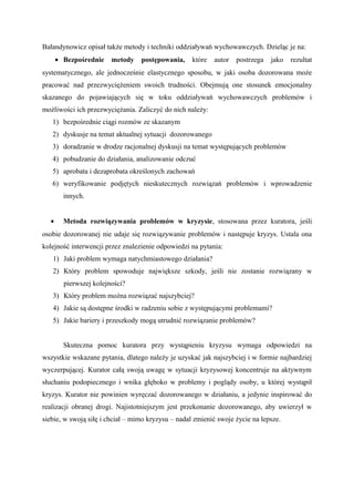 Bałandynowicz opisał także metody i techniki oddziaływań wychowawczych. Dzieląc je na:
• Bezpośrednie metody postępowania, które autor postrzega jako rezultat
systematycznego, ale jednocześnie elastycznego sposobu, w jaki osoba dozorowana może
pracować nad przezwyciężeniem swoich trudności. Obejmują one stosunek emocjonalny
skazanego do pojawiających się w toku oddziaływań wychowawczych problemów i
możliwości ich przezwyciężania. Zaliczyć do nich należy:
1) bezpośrednie ciągi rozmów ze skazanym
2) dyskusje na temat aktualnej sytuacji dozorowanego
3) doradzanie w drodze racjonalnej dyskusji na temat występujących problemów
4) pobudzanie do działania, analizowanie odczuć
5) aprobata i dezaprobata określonych zachowań
6) weryfikowanie podjętych nieskutecznych rozwiązań problemów i wprowadzenie
innych.
• Metoda rozwiązywania problemów w kryzysie, stosowana przez kuratora, jeśli
osobie dozorowanej nie udaje się rozwiązywanie problemów i następuje kryzys. Ustala ona
kolejność interwencji przez znalezienie odpowiedzi na pytania:
1) Jaki problem wymaga natychmiastowego działania?
2) Który problem spowoduje największe szkody, jeśli nie zostanie rozwiązany w
pierwszej kolejności?
3) Który problem można rozwiązać najszybciej?
4) Jakie są dostępne środki w radzeniu sobie z występującymi problemami?
5) Jakie bariery i przeszkody mogą utrudnić rozwiązanie problemów?
Skuteczna pomoc kuratora przy wystąpieniu kryzysu wymaga odpowiedzi na
wszystkie wskazane pytania, dlatego należy je uzyskać jak najszybciej i w formie najbardziej
wyczerpującej. Kurator całą swoją uwagę w sytuacji kryzysowej koncentruje na aktywnym
słuchaniu podopiecznego i wnika głęboko w problemy i poglądy osoby, u której wystąpił
kryzys. Kurator nie powinien wyręczać dozorowanego w działaniu, a jedynie inspirować do
realizacji obranej drogi. Najistotniejszym jest przekonanie dozorowanego, aby uwierzył w
siebie, w swoją siłę i chciał – mimo kryzysu – nadal zmienić swoje życie na lepsze.
 