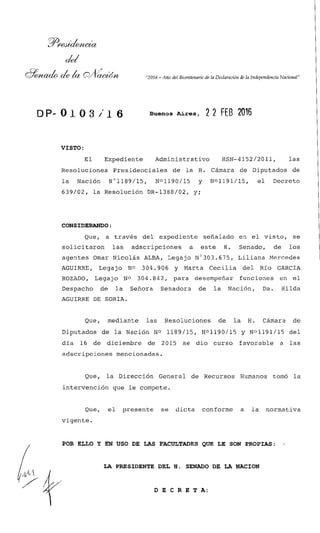 &d
"2016 -Año del Bicentenario de la Declaranon de la Indepmdenaa Nanonal"
Buenos Aires, 2 2 FE8 2016
VISTO:
El Expediente Administrativo HSN-4152/2011, las
Resoluciones Presidenciales de la H. Cámara de Diputados de
la Nación N01189/15, N01190/15 y No1191/15, el Decreto
639/02, la Resolución DR-1388/02, y;
CONSIDERANDO:
Que, a través del expediente señalado en el visto, se
solicitaron las adscripciones a este H. Senado, de los
agentes Dmar Nicolás ALBA, Legajo ~'303.675, Liliana Mercedes
AGUIRRE, Legajo NO 304.906 y Marta Cecilia de1 Río GARCIA
ROZADO, Legajo NO 304.842, para desempeñar funciones en el
Despacho de la Sefíora Senadora de la Nación, Da. Hilda
AGUIRRE DE SORIA.
Que, mediante las Resoluciones de la H. Cámara de
Diputados de la Nación NO 1189/15, No1190/15 y NO1191/15 del
día 16 de diciembre de 2015 se dio curso favorable a las
adscripciones mencionadas.
Que, la Dirección General de Recursos Humanos tomó la
intervención que le compete.
Que, el presente se dicta conforme a la normativa
vigente.
POR ELLO Y EN USO DE LAS FACULTADES QUE LE SON PROPIAS:
LA PRESIDENTE DEL H. SENADO DE LA NACION
D E C R E T A :
 