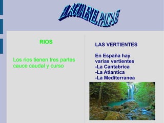 RIOS Los rios tienen tres partes  cauce caudal y curso LAS VERTIENTES En España hay varias vertientes -La Cantabrica -La Atlantica  -La Mediterranea EL AGUA EN EL PAISAJE  