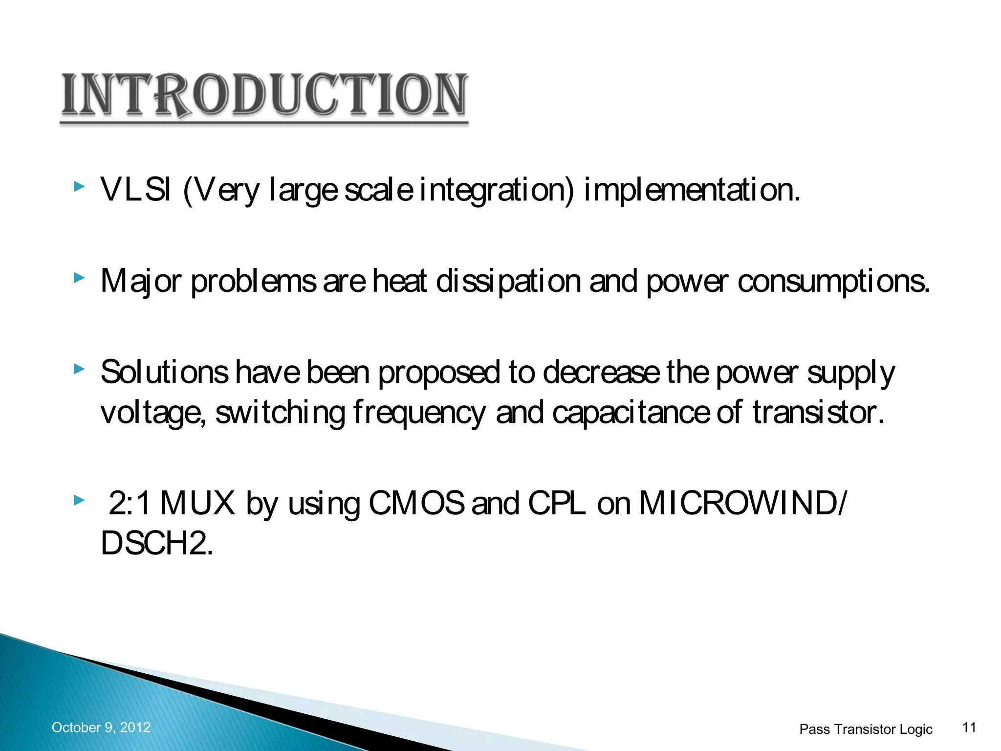    VLSI (Very large scale integration) implementation.

      Major problems are heat dissipation and power consumptions.

      Solutions have been proposed to decrease the power supply
       voltage, switching frequency and capacitance of transistor.

      2:1 MUX by using CMOS and CPL on MICROWIND/
       DSCH2.




October 9, 2012                                           Pass Transistor Logic   11
 