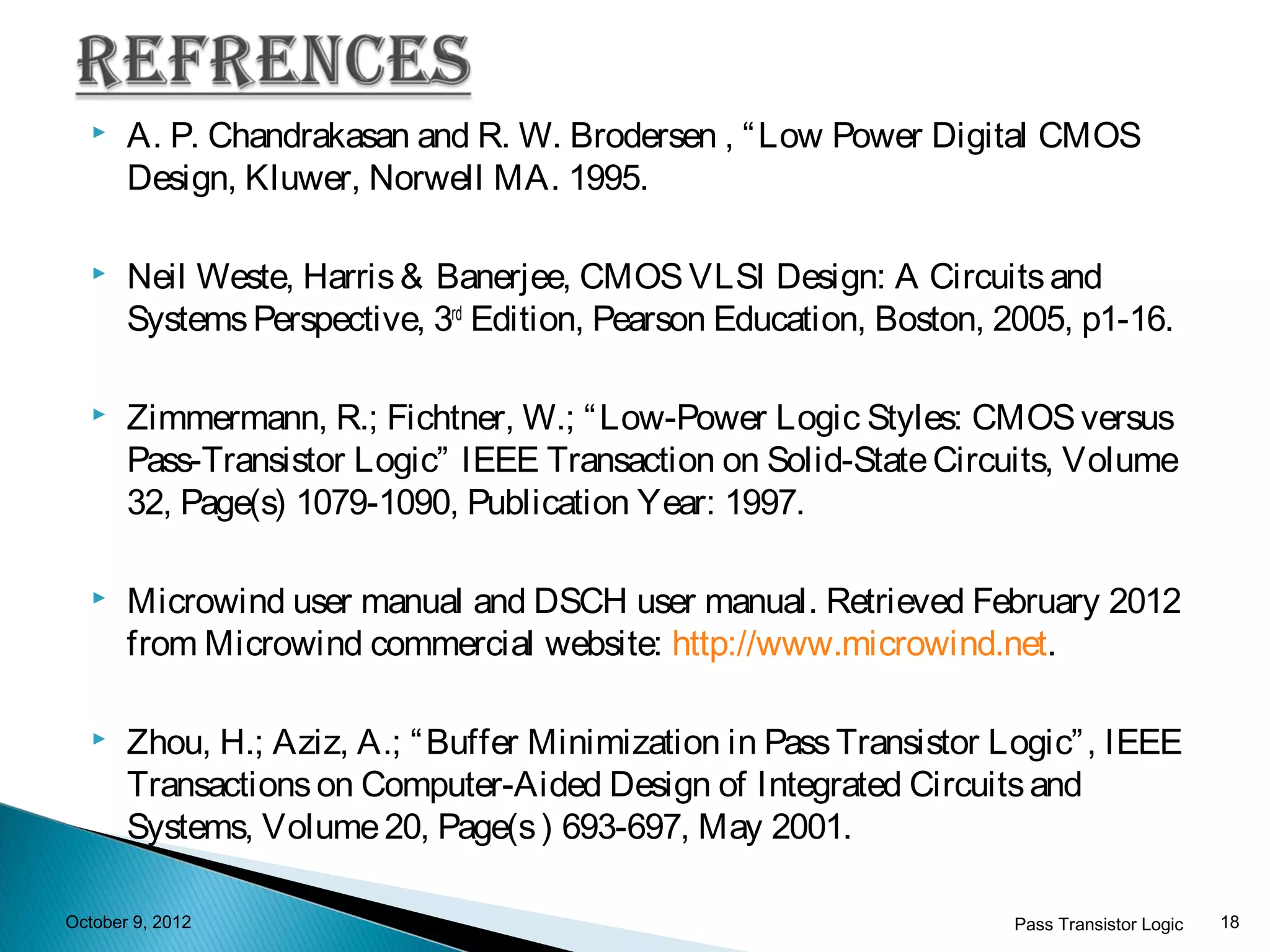    A. P. Chandrakasan and R. W. Brodersen , “ Low Power Digital CMOS
       Design, Kluwer, Norwell MA. 1995.

      Neil Weste, Harris & Banerjee, CMOS VLSI Design: A Circuits and
       Systems Perspective, 3rd Edition, Pearson Education, Boston, 2005, p1-16.

      Zimmermann, R.; Fichtner, W.; “ Low-Power Logic Styles: CMOS versus
       Pass-Transistor Logic” IEEE Transaction on Solid-State Circuits, Volume
       32, Page(s) 1079-1090, Publication Year: 1997.

      Microwind user manual and DSCH user manual. Retrieved February 2012
       from Microwind commercial website: http://www.microwind.net.

      Zhou, H.; Aziz, A.; “ Buffer Minimization in Pass Transistor Logic” , IEEE
       Transactions on Computer-Aided Design of Integrated Circuits and
       Systems, Volume 20, Page(s ) 693-697, May 2001.

October 9, 2012                                                      Pass Transistor Logic   18
 