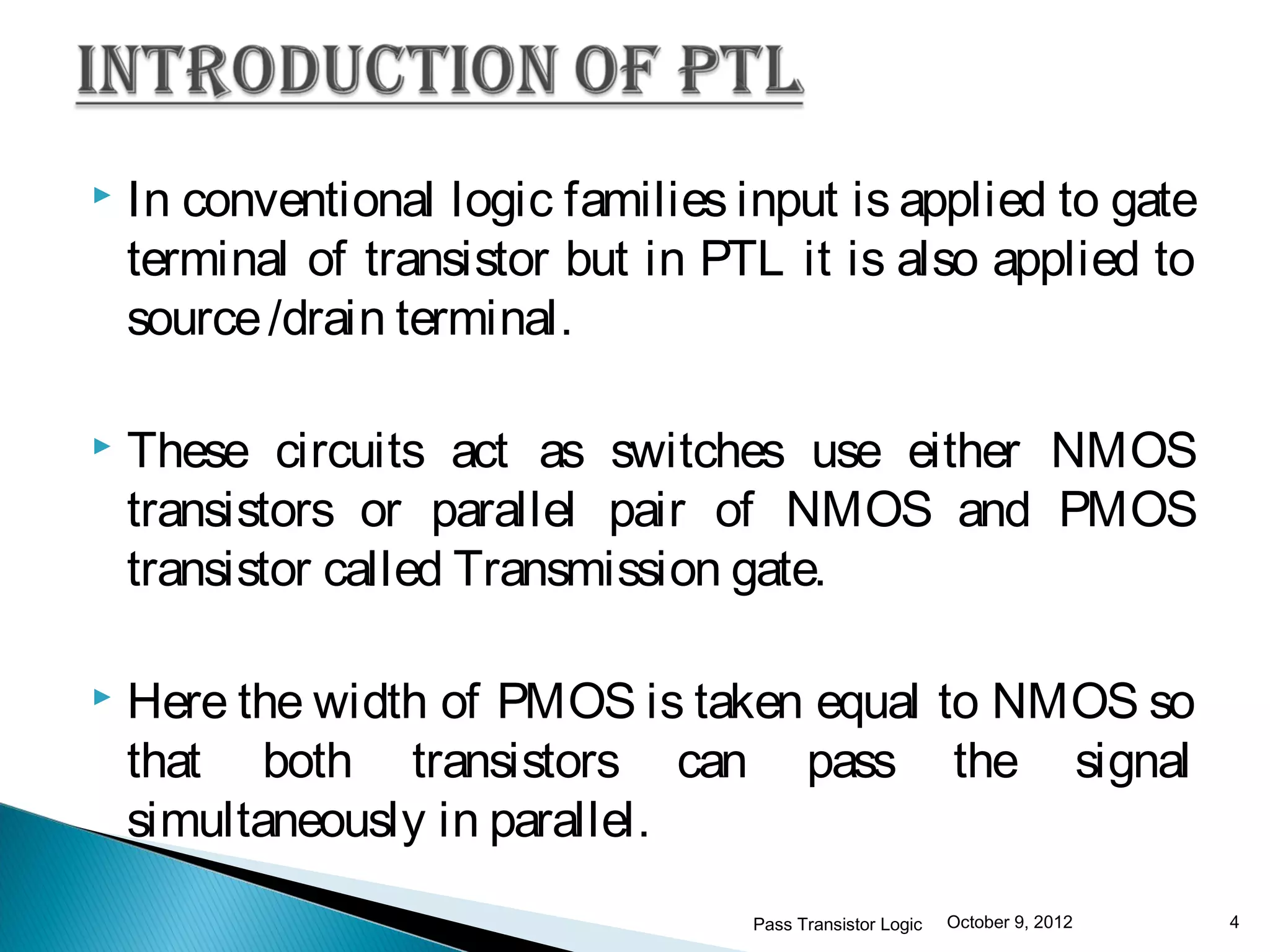    In conventional logic families input is applied to gate
    terminal of transistor but in PTL it is also applied to
    source /drain terminal.

   These circuits act as switches use either NMOS
    transistors or parallel pair of NMOS and PMOS
    transistor called Transmission gate.

   Here the width of PMOS is taken equal to NMOS so
    that both transistors can pass the signal
    simultaneously in parallel.
                                    Pass Transistor Logic   October 9, 2012   4
 