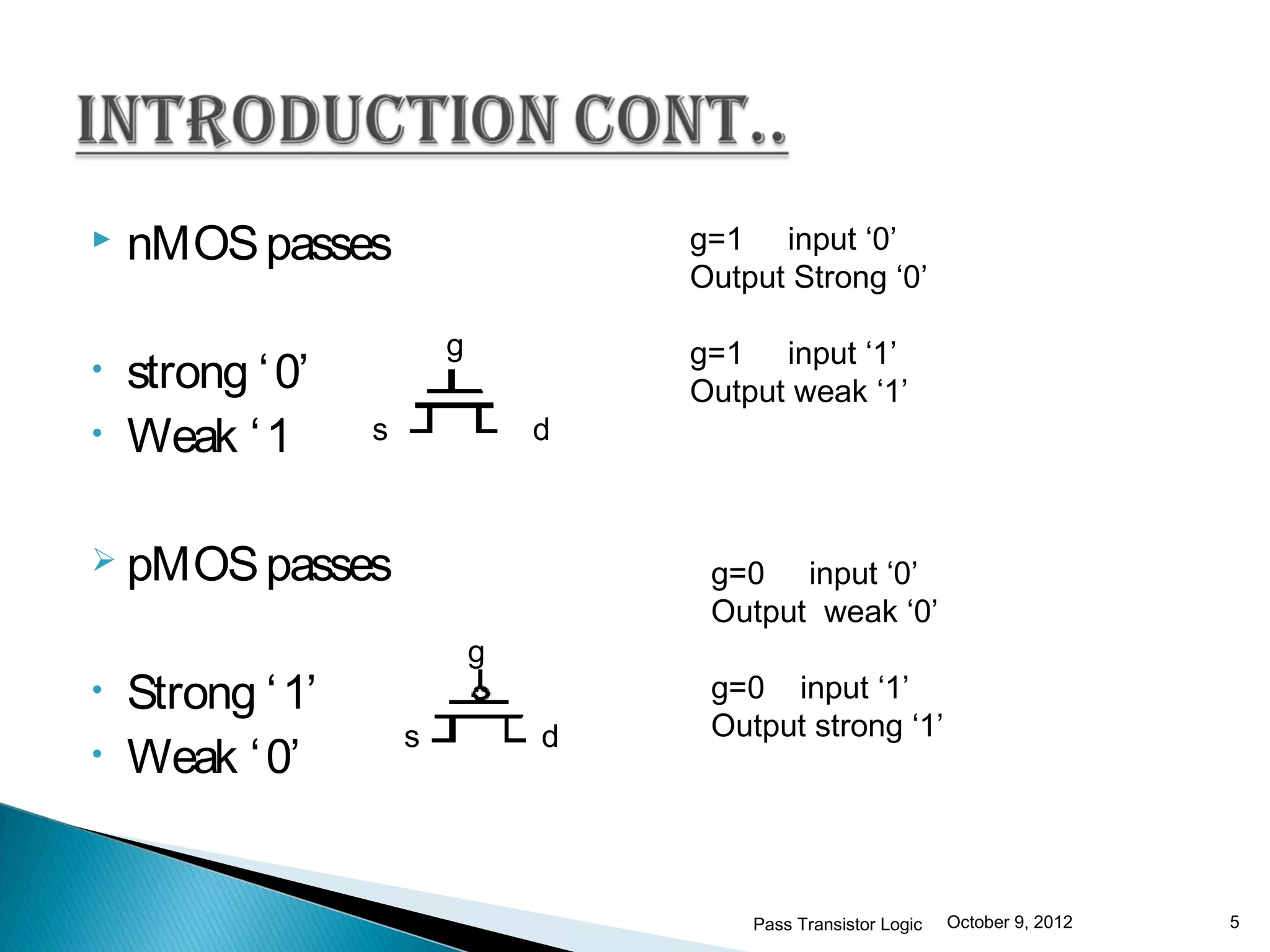    nMOS passes                       g=1 input ‘0’
                                      Output Strong ‘0’

                          g           g=1 input ‘1’
•   strong ‘ 0’                       Output weak ‘1’
•   Weak ‘ 1      s               d



 pMOS passes                          g=0 input ‘0’
                                       Output weak ‘0’
                              g
•   Strong ‘ 1’                        g=0 input ‘1’
                      s           d    Output strong ‘1’
•   Weak ‘ 0’


                                          Pass Transistor Logic   October 9, 2012   5
 