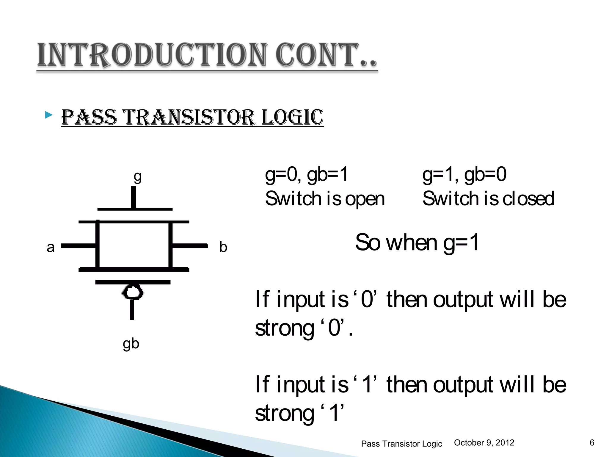    pAss trAnsIstor logIc

         g           g=0, gb=1                 g=1, gb=0
                     Switch is open            Switch is closed

a               b              So when g=1

                    If input is ‘ 0’ then output will be
                    strong ‘ 0’ .
        gb

                    If input is ‘ 1’ then output will be
                    strong ‘ 1’
                                Pass Transistor Logic   October 9, 2012   6
 