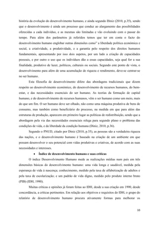 história da evolução do desenvolvimento humano, e ainda segundo Diniz (2010, p.35), sendo
que o desenvolvimento é ainda um processo que conduz ao alargamento das possibilidades
oferecidas a cada indivíduo, e as mesmas são limitadas e vão evoluindo com o passar do
tempo. Para além dos parâmetros já referidos temos que ter em conta o facto do
desenvolvimento humano englobar outras dimensões como” a liberdade política económica e
social, a criatividade, a produtividade, e a garantia pelo respeito dos direitos humanos
fundamentais, apresentando por isso dois aspetos, por um lado a criação de capacidades
pessoais, e por outro o uso que os indivíduos dão a essas capacidades, seja qual for a sua
finalidade, produtivo de lazer, políticos, culturais ou sociais. Segundo este ponto de vista, o
desenvolvimento para além de uma acumulação de riqueza e rendimento, deve-se centrar-se
no ser humano.
       Esta filosofia de desenvolvimento difere das abordagens tradicionais que dizem
respeito ao desenvolvimento económico, do desenvolvimento de recursos humanos, do bem-
estar, e das necessidades essenciais do ser humano. As teorias da formação de capital
humano, e do desenvolvimento de recursos humanos, vêm o ser humano como um meio, mais
do que um fim. O ser humano deve ser olhado, não como uma máquina produtiva de bens de
consumo, mas também como beneficiário do processo, na medida em que para além das
estruturas de produção, aparecem em primeiro lugar as políticas de redistribuição, sendo que a
abordagem pela via das necessidades essenciais relega para segundo plano o problema das
condições de vida, e da liberdade da condição humana (Diniz, 2010, p.36).
       Segundo o PNUD, citado por Diniz (2010, p.35), as pessoas são a verdadeira riqueza
das nações, e o desenvolvimento humano é baseado na criação de um ambiente em que
possam desenvolver o seu potencial com vidas produtivas e criativas, de acordo com as suas
necessidades e interesses.
                Índice de desenvolvimento humano e suas críticas
       O índice Desenvolvimento Humano mede as realizações médias num país em três
dimensões básicas do desenvolvimento humano: uma vida longa e saudável, medida pela
esperança de vida á nascença; conhecimento, medido pela taxa de alfabetização de adultos e
pela taxa de escolarização; e um padrão de vida digno, medido pelo produto interno bruto
(PIB) (IDH, 1990).
       Muitas críticas e opiniões já foram feitas ao IDH, desde a sua criação em 1990, desde
concordância, a críticas pertinentes. Em relação aos objetivos e requisitos do IDH, o grupo do
relatório de desenvolvimento humano procura ativamente formas para melhorar os


                                                                                            10
 