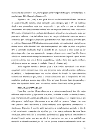 indicadores nestes últimos anos, muitas podem contribuir para fortalecer o campo teórico e os
propósitos do IDH, (Raworth e Stweart, s/d).
       Segundo o IDH (1990), e para que IDH fosse um instrumento efetivo de sinalização
de desenvolvimento humano, foram instituídos dois princípios, que o IDH se mantenha
simples para proporcionar uma boa compreensão, e que tenha por base as dimensões
fundamentais do desenvolvimento humano. Para se atingir as dimensões acima referidas do
IDH, muitos críticos propõem a inclusão de indicadores alternativos, ou adicionais, sendo que
para serem incluídos, como indicadores, devem ser comparáveis internacionalmente; estarem
disponíveis para vários países; terem uma qualidade razoável, serem válidos e relevantes para
as políticas. Os dados do IDH são divulgados para agências internacionais de estatísticas, no
entanto muitas séries internacionais não estão disponíveis para todos os países nos quais o
IDH é calculado atualmente, logo a validade de um indicador é mais difícil de ser
determinada, não existe uma regra simples e um procedimento caso a caso. Para além disso o
fato de não incluir índices ecológicos como critérios, de não analisar os países a partir de uma
perspetiva global, mas sim de forma independente, e ainda o facto dos aspetos medidos,
referirem-se sempre aos mesmos já estudados (Raworth e Stweart, s/d).
       Ainda segundo Raworth e Stweart (s/d), o IDH deveria aprofundar a sua análise
conceitual, embora permanecendo como uma ferramenta muito utilizada visando a elaboração
de políticas, e funcionando como uma medida síntese da situação de desenvolvimento
humano num determinado país, sendo as criticas construtivas, para o cumprimento dos seus
propósitos, sendo que algumas das criticas feitas ao longo dos anos foram incorporadas, e
outras não, o problema aponta para a necessidade contínua de dados de melhor qualidade.

       REFLEXÃO/CONCLUSÃO:
       Estes dois conceitos (desenvolvimento e crescimento económico) têm sido muito
debatidos, especialmente porque muitos dos países, chamados em vias de desenvolvimento,
para obter crescimento económico, abdicam do desenvolvimento, pouco se preocupando em
olhar para as condições precárias em que a sua sociedade se encontra. Embora exista uma
certa paridade entre crescimento e desenvolvimento, estes apresentam características e
significados diferentes. É também certo que ambos se complementam, contudo, o fato de
existir crescimento económico não significa que exista desenvolvimento. De uma forma
sintetizada, entendemos que o crescimento económico não pode depender formalmente do
desenvolvimento social, uma vez que não é o crescimento mas sim a sua qualidade que
determina a melhoria das condições de vida das pessoas. O desenvolvimento leva-nos a ser


                                                                                             11
 