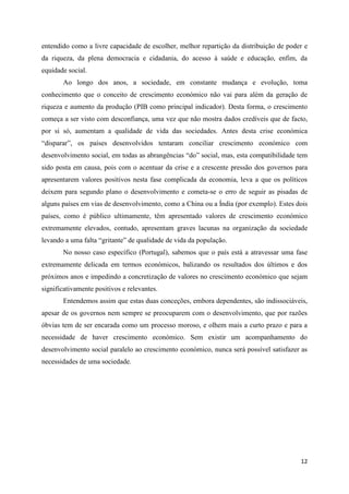 entendido como a livre capacidade de escolher, melhor repartição da distribuição de poder e
da riqueza, da plena democracia e cidadania, do acesso à saúde e educação, enfim, da
equidade social.
       Ao longo dos anos, a sociedade, em constante mudança e evolução, toma
conhecimento que o conceito de crescimento económico não vai para além da geração de
riqueza e aumento da produção (PIB como principal indicador). Desta forma, o crescimento
começa a ser visto com desconfiança, uma vez que não mostra dados credíveis que de facto,
por si só, aumentam a qualidade de vida das sociedades. Antes desta crise económica
“disparar”, os países desenvolvidos tentaram conciliar crescimento económico com
desenvolvimento social, em todas as abrangências “do” social, mas, esta compatibilidade tem
sido posta em causa, pois com o acentuar da crise e a crescente pressão dos governos para
apresentarem valores positivos nesta fase complicada da economia, leva a que os políticos
deixem para segundo plano o desenvolvimento e cometa-se o erro de seguir as pisadas de
alguns países em vias de desenvolvimento, como a China ou a Índia (por exemplo). Estes dois
países, como é público ultimamente, têm apresentado valores de crescimento económico
extremamente elevados, contudo, apresentam graves lacunas na organização da sociedade
levando a uma falta “gritante” de qualidade de vida da população.
       No nosso caso específico (Portugal), sabemos que o país está a atravessar uma fase
extremamente delicada em termos económicos, balizando os resultados dos últimos e dos
próximos anos e impedindo a concretização de valores no crescimento económico que sejam
significativamente positivos e relevantes.
       Entendemos assim que estas duas conceções, embora dependentes, são indissociáveis,
apesar de os governos nem sempre se preocuparem com o desenvolvimento, que por razões
óbvias tem de ser encarada como um processo moroso, e olhem mais a curto prazo e para a
necessidade de haver crescimento económico. Sem existir um acompanhamento do
desenvolvimento social paralelo ao crescimento económico, nunca será possível satisfazer as
necessidades de uma sociedade.




                                                                                        12
 