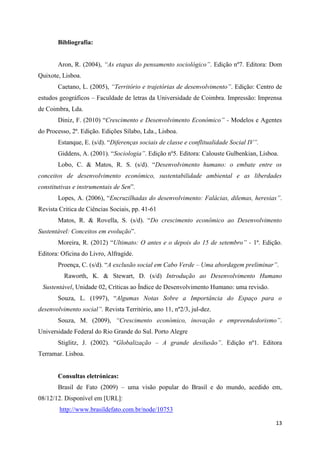 Bibliografia:


       Aron, R. (2004), “As etapas do pensamento sociológico”. Edição nº7. Editora: Dom
Quixote, Lisboa.
       Caetano, L. (2005), “Território e trajetórias de desenvolvimento”. Edição: Centro de
estudos geográficos – Faculdade de letras da Universidade de Coimbra. Impressão: Imprensa
de Coimbra, Lda.
       Diniz, F. (2010) “Crescimento e Desenvolvimento Económico” - Modelos e Agentes
do Processo, 2ª. Edição. Edições Sílabo, Lda., Lisboa.
       Estanque, E. (s/d). “Diferenças sociais de classe e conflitualidade Social IV”.
       Giddens, A. (2001). “Sociologia”. Edição nº5. Editora: Calouste Gulbenkian, Lisboa.
       Lobo, C. & Matos, R. S. (s/d). “Desenvolvimento humano: o embate entre os
conceitos de desenvolvimento económico, sustentabilidade ambiental e as liberdades
constitutivas e instrumentais de Sen”.
       Lopes, A. (2006), “Encruzilhadas do desenvolvimento: Falácias, dilemas, heresias”.
Revista Critica de Ciências Sociais, pp. 41-61
       Matos, R. & Rovella, S. (s/d). “Do crescimento econômico ao Desenvolvimento
Sustentável: Conceitos em evolução”.
       Moreira, R. (2012) “Ultimato: O antes e o depois do 15 de setembro” - 1ª. Edição.
Editora: Oficina do Livro, Alfragide.
       Proença, C. (s/d). “A exclusão social em Cabo Verde – Uma abordagem preliminar”.
          Raworth, K. & Stewart, D. (s/d) Introdução ao Desenvolvimento Humano
 Sustentável, Unidade 02, Críticas ao Índice de Desenvolvimento Humano: uma revisão.
       Souza, L. (1997), “Algumas Notas Sobre a Importância do Espaço para o
desenvolvimento social”. Revista Território, ano 11, nº2/3, jul-dez.
       Souza, M. (2009), “Crescimento económico, inovação e empreendedorismo”.
Universidade Federal do Rio Grande do Sul. Porto Alegre
       Stiglitz, J. (2002). “Globalização – A grande desilusão”. Edição nº1. Editora
Terramar. Lisboa.


       Consultas eletrónicas:
       Brasil de Fato (2009) – uma visão popular do Brasil e do mundo, acedido em,
08/12/12. Disponível em [URL]:
        http://www.brasildefato.com.br/node/10753

                                                                                         13
 