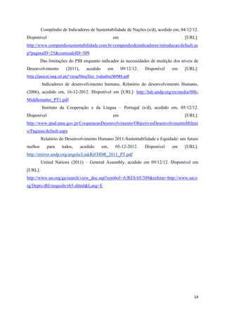 Compêndio de Indicadores de Sustentabilidade de Nações (s/d), acedido em, 04/12/12.
Disponível                                         em                                 [URL]:
http://www.compendiosustentabilidade.com.br/compendiodeindicadores/introducao/default.as
p?paginaID=25&conteudoID=309
         Das limitações do PIB enquanto indicador às necessidades de medição dos níveis de
Desenvolvimento       (2011),      acedido     em       09/12/12.   Disponível   em   [URL]:
http://pascal.iseg.utl.pt/~cesa/files/Doc_trabalho/WP89.pdf
         Indicadores de desenvolvimento humano, Relatório do desenvolvimento Humano,
(2006), acedido em, 16-12-2012. Disponível em [URL]: http://hdr.undp.org/en/media/08b-
Middlematter_PT1.pdf
         Instituto da Cooperação e da Língua – Portugal (s/d), acedido em, 05/12/12.
Disponível                                         em                                 [URL]:
http://www.ipad.mne.gov.pt/CooperacaoDesenvolvimento/ObjectivosDesenvolvimentoMileni
o/Paginas/default.aspx
         Relatório do Desenvolvimento Humano 2011-Sustentabilidade e Equidade: um futuro
melhor       para   todos,      acedido      em,    05-12-2012.     Disponível   em   [URL]:
http://mirror.undp.org/angola/LinkRtf/HDR_2011_PT.pdf
         United Nations (2011) – General Assembly, acedido em 09/12/12. Disponível em
[URL]:
http://www.un.org/ga/search/view_doc.asp?symbol=A/RES/65/309&referer=http://www.un.o
rg/Depts/dhl/resguide/r65.shtml&Lang=E




                                                                                          14
 
