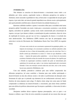 INTRODUÇÃO:
         Não obstante os conceitos de desenvolvimento e crescimento terem vindo a ser
debatidos por vários autores, esgrimindo teorias e diferentes perspetivas de analisar o
fenómeno, muito associado à qualidade de vida, ao bem-estar e à capacidade de um país gerar
riqueza, é por outro lado, um tema de grande importância nas ciências socais e principalmente
para quem pretende contribuir para o desenvolvimento da condição humana per se.
         Queremos sublinhar também o quanto é necessário olhar para a sociedade atual numa
perspetiva global. Sociedade esta muito virada para o crescimento económico e sem dúvida
alguma, carecedora de equidade e justiça social, muito caracterizada pela concentração de
riqueza e em que é por demais evidente a centralização de poder económico, cheio de vícios
de exploração de recursos, que por sua vez leva a segregações de classes e à exclusão dos
mais desfavorecidos. Eric Hobsbawm (2009) sintetiza este tipo de preocupação numa
entrevista à revista do Movimento dos Trabalhadores Rurais Sem Terra (MST) da seguinte
forma:
                  «Vivemos meio século de um crescimento exponencial da população global, e os
                  impactos da tecnologia e do crescimento econômico no ambiente planetário estão
                  colocando em risco o futuro da humanidade, assim como ela existe hoje. Este é o
                  desafio central que enfrentamos no século 21. Vamos ter que abandonar a velha
                  crença — imposta não apenas pelos capitalistas — em um futuro de crescimento
                  econômico ilimitado na base da exaustão dos recursos do planeta. Isto significa que
                  a fórmula da organização econômica mundial não pode ser determinada pelo
                  capitalismo de mercado que, repito, é um sistema impulsionado pelo crescimento
                  ilimitado. Como esta transição ocorrerá ainda não está claro, mas se não ocorrer,
                  haverá uma catástrofe» (Hobsbawm, s/p).
         Com este trabalho, pretende-se colaborar para uma melhor compreensão das
diferentes perspetivas, tal como contribuir e fomentar para uma melhor participação e
desenvolvimento na área das ciências sociais e de todos os profissionais da educação como
ferramenta de ação que se pretende seja detentora de um conhecimento universal, atual e
histórico do tema proposto neste artigo. O objetivo deste artigo tem como pano de fundo
compreender as dinâmicas de desenvolvimento e crescimento, para desta forma contribuir
para uma defesa de políticas educacionais que favoreçam a qualidade e o bem-estar de toda a
sociedade.
         Desejamos também deixar expresso algumas preocupações, com as quais o ser
humano se debate e que é fruto de erros cometidos no passado até aos nossos dias mas que


                                                                                                   2
 