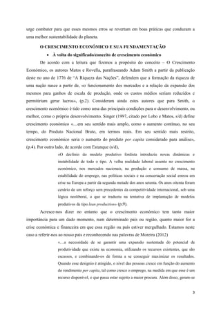 urge combater para que esses mesmos erros se revertam em boas práticas que conduzam a
uma melhor sustentabilidade do planeta.

       O CRESCIMENTO ECONÓMICO E SUA FUNDAMENTAÇÃO
            À volta do significado/conceito de crescimento económico
       De acordo com a leitura que fizemos a propósito do conceito – O Crescimento
Económico, os autores Matos e Rovella, parafraseando Adam Smith a partir da publicação
deste no ano de 1776 de “A Riqueza das Nações”, defendem que a formação da riqueza de
uma nação nasce a partir de, «o funcionamento dos mercados e a relação da expansão dos
mesmos para ganhos de escala de produção, onde os custos médios seriam reduzidos e
permitiriam gerar lucros», (p.2). Consideram ainda estes autores que para Smith, o
crescimento económico é tido como uma das principais condições para o desenvolvimento, ou
melhor, como o próprio desenvolvimento. Singer (1997, citado por Lobo e Matos, s/d) define
crescimento económico «…em seu sentido mais amplo, como o aumento contínuo, no seu
tempo, do Produto Nacional Bruto, em termos reais. Em seu sentido mais restrito,
crescimento económico seria o aumento do produto per capita considerado para análise»,
(p.4). Por outro lado, de acordo com Estanque (s/d),
                 «O declínio do modelo produtivo fordista introduziu novas dinâmicas e
                 instabilidade de todo o tipo. A velha realidade laboral assente no crescimento
                 económico, nos mercados nacionais, na produção e consumo de massa, na
                 estabilidade do emprego, nas políticas sociais e na concertação social entrou em
                 crise na Europa a partir da segunda metade dos anos setenta. Os anos oitenta foram
                 cenário de um reforço sem precedentes da competitividade internacional, sob uma
                 lógica neoliberal, o que se traduziu na tentativa de implantação de modelos
                 produtivos de tipo lean production» (p.9).
       Acresce-nos dizer no entanto que o crescimento económico tem tanto maior
importância para um dado momento, num determinado país ou região, quanto maior for a
crise económica e financeira em que essa região ou país estiver mergulhado. Estamos neste
caso a referir-nos ao nosso país e reconhecendo nas palavras de Moreira (2012)
                 «…a necessidade de se garantir uma expansão sustentada do potencial de
                 produtividade que existe na economia, utilizando os recursos existentes, que são
                 escassos, e combinando-os de forma a se conseguir maximizar os resultados.
                 Quando esse desígnio é atingido, o nível das pessoas cresce em função do aumento
                 do rendimento per capita, tal como cresce o emprego, na medida em que esse é um
                 recurso disponível, e que passa estar sujeito a maior procura. Além disso, geram-se


                                                                                                  3
 