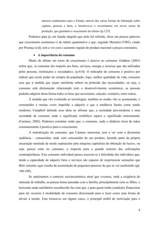 maiores rendimentos para o Estado, através das várias formas de tributação sobre
                 capitais, pessoas e bens, e incentiva-se o investimento em novos meios de
                 produção, que garantem o crescimento da oferta» (p.123).
       Podemos para já, em função daquilo que atrás foi referido, dizer em poucas palavras
que crescimento económico é de índole quantitativo e que, segundo Murteira (1982), citado
por Proença (s/d), tem a ver com o aumento regular do produto nacional a preços constantes.

             A importância do consumo
       Muito do debate em torno do crescimento é alusivo ao consumo. Giddens (2001)
refere que, «o consumo diz respeito aos bens, serviços, energia e recursos que são utilizados
pelas pessoas, instituições e sociedades», (p.614). O indicador de consumo é positivo por
indicar que existe poder de compra da população, logo, melhor qualidade de vida, consumo
esse que à medida que sejam satisfeitas sobem na pirâmide das necessidades, ou seja, o
consumo está diretamente relacionado com o desenvolvimento económico, as pessoas
poderão adquirir desta forma todos os bens que necessitam, calçado, vestuário, entre outros.
       À medida que vão evoluindo as tecnologias, também as modas vão se acentuando, o
consumidor é muitas vezes impelido a adquirir o que a tendência ilustra como sendo
moderno, Campbell defende essa ideia ao afirmar que, a sociedade pós-moderna é uma
sociedade de consumo onde o significado simbólico supera o significado instrumental,
(Caetano, 2005). Podemos constatar então que, o consumo, onde o dinheiro troca de mãos
constantemente é positivo para o crescimento.
       A teatralização do consumo, que Caetano menciona, tem a ver com a dicotomia
audiência – consumidor, onde «um consumidor de um produto, fazendo parte da própria
encenação montada de modo espetacular pela máquina capitalista de obtenção de lucro», ou
seja, parece estar no consumo, a resposta para a grande maioria das solicitações
contemporâneas. Este consumo individual parece associar-se à felicidade dos indivíduos que,
tendo a capacidade de adquirir bens e serviços são capazes de experienciar sensações que
Brée sustenta «que resulta da acumulação de pequenos prazeres de que se vai usufruindo (pp.
108-109).
       Se analisarmos o contexto socioeconómico atual que vivemos, onde a exigência do
mercado de trabalho, as poucas horas passadas com a família, principalmente com os filhos, o
horizonte nada satisfatório reconhecido faz com que, e para quem tenha condições financeiras
para tal, recorrer à modalidade de consumo direcionada para o lazer como uma forma de
aliviar a tensão. Esta tornou-se em alguns casos, o principal móbil de motivação para o


                                                                                               4
 
