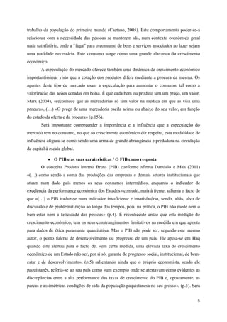 trabalho da população do primeiro mundo (Caetano, 2005). Este comportamento poder-se-á
relacionar com a necessidade das pessoas se manterem sãs, num contexto económico geral
nada satisfatório, onde a “fuga” para o consumo de bens e serviços associados ao lazer sejam
uma realidade necessária. Este consumo surge como uma grande alavanca do crescimento
económico.
        A especulação do mercado oferece também uma dinâmica de crescimento económico
importantíssima, visto que a cotação dos produtos difere mediante a procura da mesma. Os
agentes deste tipo de mercado usam a especulação para aumentar o consumo, tal como a
valorização das ações cotadas em bolsa. É que cada bem ou produto tem um preço, um valor,
Marx (2004), «reconhece que as mercadorias só têm valor na medida em que as visa uma
procura», (…) «O preço de uma mercadoria oscila acima ou abaixo do seu valor, em função
do estado da oferta e da procura» (p.156).
        Será importante compreender a importância e a influência que a especulação do
mercado tem no consumo, no que ao crescimento económico diz respeito, esta modalidade de
influência afigura-se como sendo uma arma de grande abrangência e predadora na circulação
de capital à escala global.

             O PIB e as suas carateristicas / O FIB como resposta
        O conceito Produto Interno Bruto (PIB) conforme afirma Damásio e Mah (2011)
«(…) como sendo a soma das produções das empresas e demais setores institucionais que
atuam num dado país menos os seus consumos intermédios, enquanto o indicador de
excelência da performance económica dos Estados» contudo, mais à frente, salienta o facto de
que «(…) o PIB traduz-se num indicador insuficiente e insatisfatório, sendo, aliás, alvo de
discussão e de problematização ao longo dos tempos, pois, na prática, o PIB não mede nem o
bem-estar nem a felicidade das pessoas» (p.4). É reconhecido então que esta medição do
crescimento económico, tem os seus constrangimentos limitativos na medida em que aponta
para dados de ótica puramente quantitativa. Mas o PIB não pode ser, segundo este mesmo
autor, o ponto fulcral de desenvolvimento ou progresso de um país. Ele apoia-se em Haq
quando este alertou para o facto de, «em certa medida, uma elevada taxa de crescimento
económico de um Estado não ser, por si só, garante de progresso social, institucional, de bem-
estar e de desenvolvimento», (p.5) salientando ainda que o próprio economista, sendo ele
paquistanês, referia-se ao seu país como «um exemplo onde se atestavam como evidentes as
discrepâncias entre a alta performance das taxas de crescimento do PIB e, opostamente, as
parcas e assimétricas condições de vida da população paquistanesa no seu grosso», (p.5). Será


                                                                                            5
 