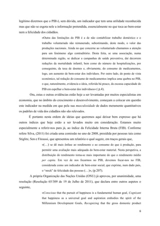 legítimo dizermos que o PIB é, sem dúvida, um indicador que tem uma utilidade reconhecida
mas que não se esgota nele a informação pretendida, essencialmente no que toca ao bem-estar
nem a felicidade dos cidadãos.
                  «Outra das limitações do PIB é a de não contabilizar trabalho doméstico e o
                  trabalho voluntariado não remunerado, subestimando, deste modo, o valor das
                  produções nacionais. Ainda no que concerne ao voluntariado chamamos a atenção
                  para um fenómeno algo contraditório. Desta feita, se uma associação, numa
                  determinada região, se dedicar a campanhas de saúde preventiva, daí decorrem
                  reduções da mortalidade infantil, bem como do número de hospitalizações, por
                  conseguinte, da taxa de doentes e, obviamente, do consumo de medicamentos,
                  logo, um aumento de bem-estar dos indivíduos. Por outro lado, do ponto de vista
                  económico, tal redução do consumo de medicamentos implica uma quebra no PIB,
                  o que, naturalmente, evidencia a ideia, referida há pouco, da escassa capacidade do
                  PIB em espelhar o bem-estar dos indivíduos» ( p.4).
        Ora, estas e outras evidências estão hoje a ser levantadas por muitos especialistas em
economia, que no âmbito do crescimento e desenvolvimento, começam a colocar em questão
este indicador na medida em que pela sua musculosidade de dados meramente quantitativos
os padrões de vida dos cidadãos não são relevados.
       É portanto nesta ordem de ideias que queremos aqui deixar bem expresso que há
outros índices que hoje estão a ser levados muito em consideração. Estamos muito
especialmente a referir-nos para já, ao índice da Felicidade Interna Bruta (FIB). Conforme
refere Silva, (2011) foi criada uma comissão no ano de 2008, presidida por pessoas tais como
Stiglitz, Sen e Fitoussi, que apresentou um relatório o qual sugere, em traços gerais que,
                  «(…) se dê mais ênfase ao rendimento e ao consumo do que à produção, para
                  permitir uma avaliação mais adequada do bem-estar material. Nesta perspetiva, a
                  distribuição do rendimento torna-se mais importante do que o rendimento médio
                  per capita. Em vez de nos focarmos no PIB, devemos focar-nos no FIB,
                  considerada como um indicador de bem-estar social, que exprime, num dado pais,
                  o “stock” de felicidade das pessoas (…)», (p.207).
        A própria Organização das Nações Unidas (ONU) já aprovou, por unanimidade, uma
resolução (Resolução 65/309 de 19 de Julho de 2011), que declara entre outros aspetos o
seguinte,
                  «Conscious that the pursuit of happiness is a fundamental human goal, Cognizant
                  that happiness as a universal goal and aspiration embodies the spirit of the
                  Millennium Development Goals, Recognizing that the gross domestic product

                                                                                                   6
 
