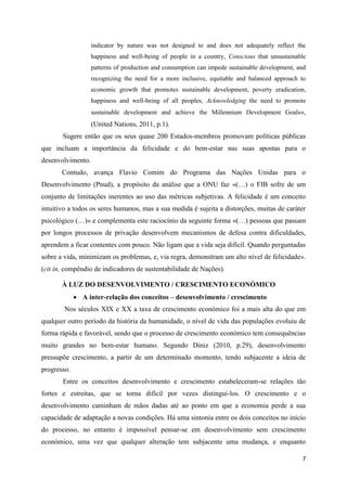 indicator by nature was not designed to and does not adequately reflect the
                   happiness and well-being of people in a country, Conscious that unsustainable
                   patterns of production and consumption can impede sustainable development, and
                   recognizing the need for a more inclusive, equitable and balanced approach to
                   economic growth that promotes sustainable development, poverty eradication,
                   happiness and well-being of all peoples, Acknowledging the need to promote
                   sustainable development and achieve the Millennium Development Goals»,
                   (United Nations, 2011, p.1).
       Sugere então que os seus quase 200 Estados-membros promovam políticas públicas
que incluam a importância da felicidade e do bem-estar nas suas apostas para o
desenvolvimento.
       Contudo, avança Flavio Comim do Programa das Nações Unidas para o
Desenvolvimento (Pnud), a propósito da análise que a ONU faz «(…) o FIB sofre de um
conjunto de limitações inerentes ao uso das métricas subjetivas. A felicidade é um conceito
intuitivo a todos os seres humanos, mas a sua medida é sujeita a distorções, muitas de caráter
psicológico (…)» e complementa este raciocínio da seguinte forma «(…) pessoas que passam
por longos processos de privação desenvolvem mecanismos de defesa contra dificuldades,
aprendem a ficar contentes com pouco. Não ligam que a vida seja difícil. Quando perguntadas
sobre a vida, minimizam os problemas, e, via regra, demonstram um alto nível de felicidade».
(cit in, compêndio de indicadores de sustentabilidade de Nações).

       À LUZ DO DESENVOLVIMENTO / CRESCIMENTO ECONÓMICO
              A inter-relação dos conceitos – desenvolvimento / crescimento
        Nos séculos XIX e XX a taxa de crescimento económico foi a mais alta do que em
qualquer outro período da história da humanidade, o nível de vida das populações evoluiu de
forma rápida e favorável, sendo que o processo de crescimento económico tem consequências
muito grandes no bem-estar humano. Segundo Diniz (2010, p.29), desenvolvimento
pressupõe crescimento, a partir de um determinado momento, tendo subjacente a ideia de
progresso.
       Entre os conceitos desenvolvimento e crescimento estabeleceram-se relações tão
fortes e estreitas, que se torna difícil por vezes distingui-los. O crescimento e o
desenvolvimento caminham de mãos dadas até ao ponto em que a economia perde a sua
capacidade de adaptação a novas condições. Há uma sintonia entre os dois conceitos no início
do processo, no entanto é impossível pensar-se em desenvolvimento sem crescimento
económico, uma vez que qualquer alteração tem subjacente uma mudança, e enquanto

                                                                                               7
 