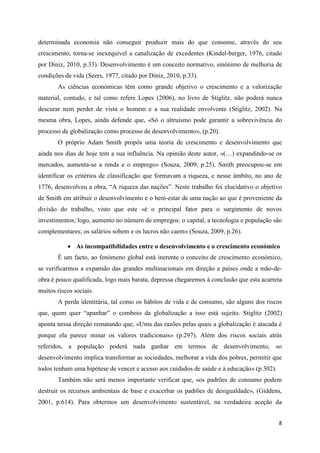 determinada economia não conseguir produzir mais do que consome, através do seu
crescimento, torna-se inexequível a canalização de excedentes (Kindel-berger, 1976, citado
por Diniz, 2010, p.33). Desenvolvimento é um conceito normativo, sinónimo de melhoria de
condições de vida (Seers, 1977, citado por Diniz, 2010, p.33).
       As ciências económicas têm como grande objetivo o crescimento e a valorização
material, contudo, e tal como refere Lopes (2006), no livro de Stiglitz, não poderá nunca
descurar nem perder de vista o homem e a sua realidade envolvente (Stiglitz, 2002). Na
mesma obra, Lopes, ainda defende que, «Só o altruísmo pode garantir a sobrevivência do
processo de globalização como processo de desenvolvimento», (p.20).
       O próprio Adam Smith propôs uma teoria de crescimento e desenvolvimento que
ainda nos dias de hoje tem a sua influência. Na opinião deste autor, «(…) expandindo-se os
mercados, aumenta-se a renda e o emprego» (Souza, 2009, p.25). Smith preocupou-se em
identificar os critérios de classificação que formavam a riqueza, e nesse âmbito, no ano de
1776, desenvolveu a obra, “A riqueza das nações”. Neste trabalho foi elucidativo o objetivo
de Smith em atribuir o desenvolvimento e o bem-estar de uma nação ao que é proveniente da
divisão do trabalho, visto que este «é o principal fator para o surgimento de novos
investimentos; logo, aumento no número de empregos: o capital, a tecnologia e população são
complementares; os salários sobem e os lucros não caem» (Souza, 2009, p.26).

            As incompatibilidades entre o desenvolvimento e o crescimento económico
       É um facto, ao fenómeno global está inerente o conceito de crescimento económico,
se verificarmos a expansão das grandes multinacionais em direção a países onde a mão-de-
obra é pouco qualificada, logo mais barata, depressa chegaremos à conclusão que esta acarreta
muitos riscos sociais.
       A perda identitária, tal como os hábitos de vida e de consumo, são alguns dos riscos
que, quem quer “apanhar” o comboio da globalização a isso está sujeito. Stiglitz (2002)
aponta nessa direção rematando que, «Uma das razões pelas quais a globalização é atacada é
porque ela parece minar os valores tradicionais» (p.297). Além dos riscos sociais atrás
referidos, a população poderá nada ganhar em termos de desenvolvimento, «o
desenvolvimento implica transformar as sociedades, melhorar a vida dos pobres, permitir que
todos tenham uma hipótese de vencer e acesso aos cuidados de saúde e à educação» (p.302).
       Também não será menos importante verificar que, «os padrões de consumo podem
destruir os recursos ambientais de base e exacerbar os padrões de desigualdade», (Giddens,
2001, p.614). Para obtermos um desenvolvimento sustentável, na verdadeira aceção da


                                                                                            8
 