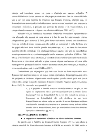 palavra, será importante termos em conta a eficiência dos recursos utilizados. A
sustentabilidade não deriva somente na relação preço custo como fator de sustentabilidade,
tem a ver com uma panóplia de princípios que Giddens promove, referindo que, «O
desenvolvimento sustentável foi definido como o uso de recursos renováveis para promover o
crescimento económico, a proteção das espécies de animais e da biodiversidade, e o
compromisso de manter o ar, a água e a terra limpos», (Giddens, 2001, p.613).
       Por outro lado, ao falarmos de crescimento sustentável, concluiremos rapidamente que
esta afirmação não passará de uma utopia e à luz do que foi anteriormente referido
compreende-se que a natureza é finita, pode haver crescimento durante uma determinada
época ou período de tempo contudo, esta não poderá ser sustentável. O clube de Roma teve
um papel relevante nesta matéria quando mencionou que, «(…) as taxas de crescimento
industrial não são compatíveis com a natureza finita dos recursos das terra e a capacidade do
planeta para comportar o crescimento populacional e absorver a poluição», (Giddens, 2001,
p.613). O mesmo autor ainda reflete que, a sociedade atual deverá ser consciente na utilização
dos recursos, o conceito de vida não se pode resumir à época atual em que vivemos, virão
outras gerações que necessitarão dos recursos do mundo natural, tais como água, a madeira, o
peixe, os animais e a vida vegetal (Giddens, 2001).
       Convenhamos que há perguntas que têm e que devem ser feitas enquadradas nesta
discussão para que fique claro por um lado, a correta interpretação dos conceitos e, por outro,
até que ponto se encontra a resposta mais assertiva para a questão central que é a de que se
está ou não a atingir os devidos patamares de desenvolvimento. Julgamos que Lopes, citando
Seers (1969), faz isso muito bem quando diz que
                 «(…) as perguntas a formular acerca do desenvolvimento de um país, de uma
                 região, são simplesmente estas: o que vem acontecendo com a pobreza? Com o
                 desemprego? Com as desigualdades? Se os três têm reduzido (a pobreza, o
                 desemprego,    as   desigualdades),     não   pode   duvidar-se   de   que   houve
                 desenvolvimento no país ou região em questão. Se um ou dois destes problemas
                 centrais se têm agravado, especialmente se se agravaram os três, seria no mínimo
                 estranho falar de desenvolvimento, ainda que o crescimento tivesse feito duplicar a
                 capitação do rendimento», (pp. 43-44)

       DESENVOLVIMENTO HUMANO
            A Importância do conceito e Medição do Desenvolvimento Humano
       De acordo com o Relatório do Desenvolvimento Humano (2011), e em relação à
situação mundial do desenvolvimento humano, o PNUD, no relatório de 1990 analisa a

                                                                                                  9
 