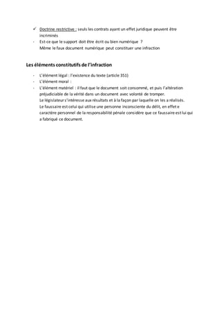  Doctrine restrictive : seuls les contrats ayant un effet juridique peuvent être
incriminés
- Est-ce que le support doit être écrit ou bien numérique ?
Même le faux document numérique peut constituer une infraction
Les éléments constitutifs de l’infraction
- L’élément légal : l’existence du texte (article 351)
- L’élément moral :
- L’élément matériel : il faut que le document soit consommé, et puis l’altération
préjudiciable de la vérité dans un document avec volonté de tromper.
Le législateur s’intéresse aux résultats et à la façon par laquelle on les a réalisés.
Le faussaire est celui qui utilise une personne inconsciente du délit, en effet e
caractère personnel de la responsabilité pénale considère que ce faussaire est lui qui
a fabriqué ce document.
 