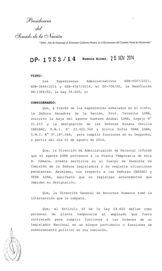 "2014 - Año de Homenaje al Almirante GuillermoBrown, en el Bicentenariodel Combate Naval de Montevideo"
Buenos Aires, 2 O NOV 2014
VISTO :
Los Expedientes Administrativos HSN-4007/2011,
HSN-3866/2014 y HSN-4347/2014, el DP-708/00, la ~esolución
DR-1388/02, la Ley 24.600, y;
CONSIDERANDO:
Que, a través de los expedientes señalados en el visto,
la Señora Senadora de la Nación, Prof. Teresita LUNA,
solicitó la baja del agente Gustavo Aníbal LUNA, Legajo N O
21.213 y la designación de las Señoras Roxana Cecilia
CERIANI, D.N.I. No 22.422.360 y Silvia Sofía VERA LUNA,
D.N.I. No 37.187.066, para cumplir funciones en su Despacho,
a partir del día 01 de agosto de 2014.
Que, la Dirección de Administración de Personal informó
que el agente LUNA pertenece a la Planta Temporaria de esta
H. Cámara, presta servicios en el Cuerpo de Asesores de
Comisión de la Señora Legisladora y no registra situaciones
pendientes. Asimismo, con respecto a las Señoras CERIANI y
VERA LUNA, manifestó que no registran antecedentes que
impidan su designación.
Que, la Dirección General de Recursos Humanos tomó la
intervención que le compete.
Que, el Artículo 49 de la Ley 24.600 define como
personal de planta temporaria al empleado que fuera
contratado para cumplir funciones a las órdenes de un
Legislador Nacional en un bloque partidario o funciones de
asesoramiento político en una comisión.
 