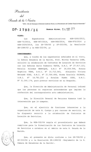 "2014 - Año de Homenaje al Almirante Guillermo Brown, en el Bicentenario del CombateNaval de Montevideo"
Buenos Aires,
VISTO :
Los Expedientes Administrativos HSN-5265/2012,
HSN-75/2014, HSN-967/2014, HSN-968/2014, ~ ~ ~ - 9 7 0 / 2 0 1 4y
HSN-1029/2014, los DP-708/00 y DP-553/04, la ~esolución
DR-1388/02 y la RSA-332/04, y;
CONSIDERANDO :
Que, a través de los expedientes señalados en el visto,
la Señora Senadora de la Nación, Prof. Mirtha Teresita LUNA,
solicitó la celebración de Contratos de Locación de Servicios
con los Señores Darío Humberto TAPIA, D.N.I. No 27.917.123,
Natalia Soledad MANRIQUE, D.N.1 No 26.054.596, Rosana
Angélica VERA, D.N.1. No 21.712.543, Alejandra Viviana
Betsabé DIAZ, D.N.I. No 21.564.406, Norma Graciela FAJARDO,
D.N.I. No 16.781.233 y Arnaldo Rubén DIAZ, D.N.I.
No 31.591.174, para prestar servicios en su Despacho.
Que, la Dirección de Administración de Personal informó
que las personas no registran antecedentes que impidan la
confección del correspondiente acto administrativo.
Que, la Dirección General de Recursos Humanos tomó la
intervención que le compete.
Que, en el ejercicio de funciones inherentes a la
organización de este H. Cuerpo y por razones de servicio, se
ha dispuesto recurrir a la celebración de Contratos de
Locación de Servicios.
Que, la RSA-332/04 regula el procedimiento que deberá
cumplirse para la formalización de los Contratos de Locación
de Servicios a celebrar en el ámbito de este H. Senado de la
b
Nación.
!* d ,..
.
Que, el presente se dicta conforme a los DP-708/00 y
DP-553/04 y a la Resolución DR-1388/02 -Reglamento de la H.
Cámara de Senadores de la Nación-.
 