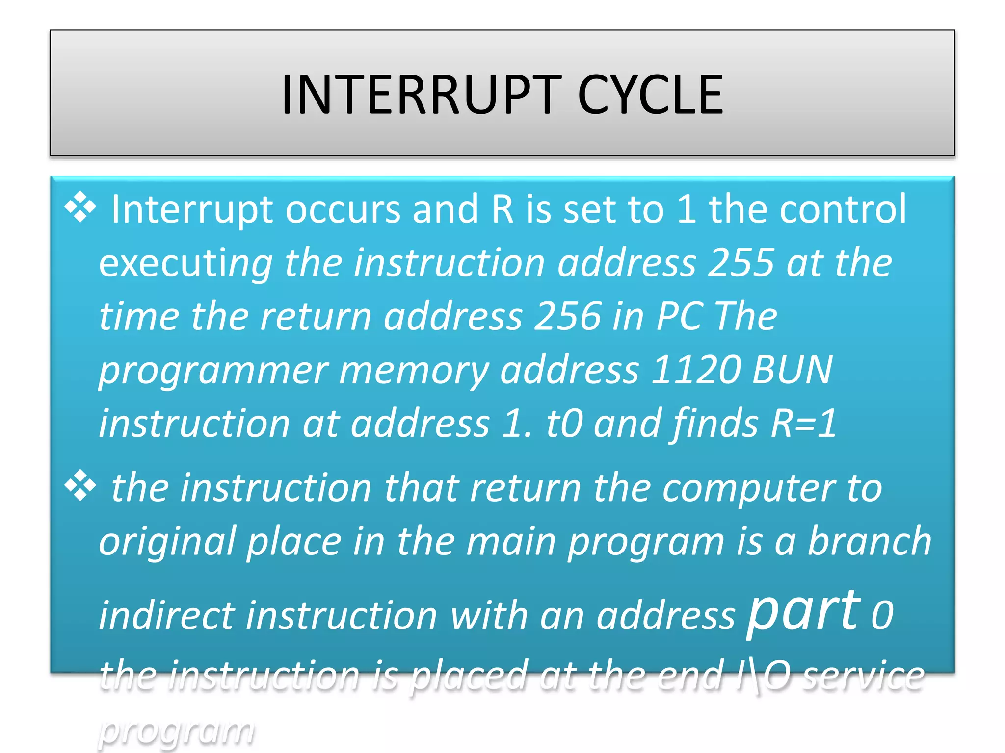 INTERRUPT CYCLE
 Interrupt occurs and R is set to 1 the control
executing the instruction address 255 at the
time the return address 256 in PC The
programmer memory address 1120 BUN
instruction at address 1. t0 and finds R=1
 the instruction that return the computer to
original place in the main program is a branch
indirect instruction with an address part 0
the instruction is placed at the end IO service
program
 