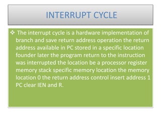 INTERRUPT CYCLE
 The interrupt cycle is a hardware implementation of
branch and save return address operation the return
address available in PC stored in a specific location
founder later the program return to the instruction
was interrupted the location be a processor register
memory stack specific memory location the memory
location 0 the return address control insert address 1
PC clear IEN and R.
 