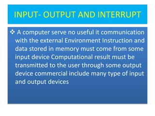 INPUT- OUTPUT AND INTERRUPT
 A computer serve no useful it communication
with the external Environment Instruction and
data stored in memory must come from some
input device Computational result must be
transmitted to the user through some output
device commercial include many type of input
and output devices
 