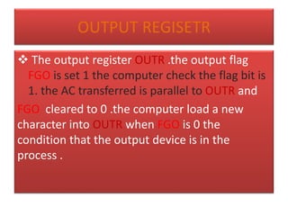 OUTPUT REGISETR
 The output register OUTR .the output flag
FGO is set 1 the computer check the flag bit is
1. the AC transferred is parallel to OUTR and
FGO cleared to 0 .the computer load a new
character into OUTR when FGO is 0 the
condition that the output device is in the
process .
 