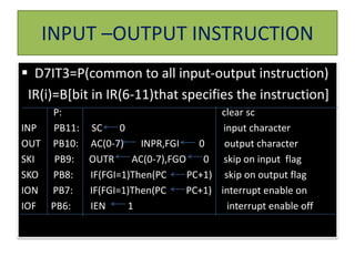 INPUT –OUTPUT INSTRUCTION
 D7IT3=P(common to all input-output instruction)
IR(i)=B[bit in IR(6-11)that specifies the instruction]
P: clear sc
INP PB11: SC 0 input character
OUT PB10: AC(0-7) INPR,FGI 0 output character
SKI PB9: OUTR AC(0-7),FGO 0 skip on input flag
SKO PB8: IF(FGI=1)Then(PC PC+1) skip on output flag
ION PB7: IF(FGI=1)Then(PC PC+1) interrupt enable on
IOF PB6: IEN 1 interrupt enable off
 